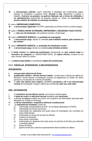  a remuneração auferida, assim entendida a totalidade dos rendimentos pagos,
devidos ou creditados a qualquer título, durante o mês, destinados a retribuir o
trabalho, inclusive as gorjetas, os ganhos habituais sob a forma de utilidades e
os adiantamentos decorrentes de reajuste salarial ou, ainda, de convenção ou
acordo coletivo de trabalho ou sentença normativa;
II - para o EMPREGADO DOMÉSTICO:
 a remuneração registrada na CTPS, observados os limites mínimo e máximo legais;
III - para o TRABALHADOR AUTÔNOMO, EMPRESÁRIO e SEGURADO FACULTATIVO:
 o valor por ele declarado, não podendo exceder o limite legal.;
IV - para o DIRIGENTE SINDICAL na qualidade de empregado:
 a remuneração paga, devida ou creditada pela entidade sindical, pela empresa ou
por ambas;
V - para o DIRIGENTE SINDICAL na qualidade de trabalhador avulso:
 a remuneração paga, devida ou creditada pela entidade sindical.
• O limite mínimo do salário-de-contribuição corresponde ao piso salarial legal ou
normativo da categoria ou, INEXISTINDO ESTE, ao salário mínimo, tomado no seu
valor mensal, diário ou horário;
• O salário-maternidade é considerado salário-de-contribuição.
5.3.2. PARCELAS INTEGRANTES E NÃO-INTEGRANTES
INTEGRANTES
I. remuneração adicional de férias;
II. gratificação natalina - décimo terceiro salário: exceto para o cálculo do salário-de-
benefício, sendo devida a contribuição quando do pagamento ou crédito da última
parcela ou na rescisão do contrato de trabalho.
III. O valor das diárias para viagens, QUANDO excedente a 50 % da remuneração
mensal do empregado, integra o salário-de-contribuição pelo seu valor total.
NÃO - INTEGRANTES
I. os benefícios da previdência social, nos termos e limites legais;
II. a ajuda de custo e o adicional mensal recebidos pelo aeronauta;
III. a parcela in natura recebida de acordo com programa de alimentação aprovado pelo
Ministério do Trabalho e Emprego;
IV. as férias indenizadas e respectivo adicional constitucional;
V. as importâncias recebidas a título de:
a) indenização compensatória de 40% do montante depositado no FGTS;
b) indenização por tempo de serviço;
c) indenização por despedida sem justa causa do empregado nos contratos por
prazo determinado;
d) indenização do tempo de serviço do safrista;
e) incentivo à demissão;
f) aviso prévio indenizado;
g) indenização por dispensa sem justa causa no período de 30 dias que antecede
a correção salarial;
h) abono de férias;
j) ganhos eventuais e abonos expressamente desvinculados do salário;
AUTOR: ALEXANDRE JOSÉ GRANZOTTO – www.professoramorim.com.br
27
 