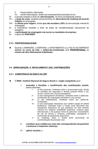 l) licença-prêmio indenizada;
m) outras indenizações, desde que expressamente previstas em lei;
VI - a parcela recebida a título de vale-transporte, na forma da legislação própria;
VII - a ajuda de custo, recebida exclusivamente em decorrência de mudança de local de
trabalho do empregado;
VIII - as diárias para viagens, desde que não excedam a 50% da remuneração mensal do
empregado;
IX - a importância recebida a título de bolsa de complementação educacional de
estagiário;
X - a participação do empregado nos lucros ou resultados da empresa;
XI - o abono do PIS/PASEP;
5.3.3. PROPORCIONALIDADE
 Quando a ADMISSÃO, a DISPENSA, o AFASTAMENTO ou a FALTA AO EMPREGO
ocorrer no curso do mês, o salário-de-contribuição será PROPORCIONAL ao
número de dias efetivamente trabalhados.
5.4. ARRECADAÇÃO E RECOLHIMENTO DAS CONTRIBUIÇÕES
5.4.1. COMPETÊNCIA DO INSS E DA SRF
 O INSS - Instituto Nacional do Seguro Social é o órgão competente para:
I - arrecadar e fiscalizar o recolhimento das contribuições sociais,
abaixo descritas;
I - as das empresas, incidentes sobre a remuneração paga, devida
ou creditada aos segurados e demais pessoas físicas a seu
serviço, mesmo sem vínculo empregatício;
II - as dos empregadores domésticos, incidentes sobre o salário-de-
contribuição dos empregados domésticos a seu serviço;
III - as dos trabalhadores, incidentes sobre seu salário-de-
contribuição;
IV - as das associações desportivas que mantém equipe de futebol
profissional, incidentes sobre a receita bruta decorrente dos
espetáculos desportivos de que participem em todo território
nacional em qualquer modalidade desportiva, inclusive jogos
internacionais, e de qualquer forma de patrocínio, licenciamento
de uso de marcas e símbolos, publicidade, propaganda e
transmissão de espetáculos desportivos;
V - as incidentes sobre a receita bruta proveniente da
comercialização da produção rural;
II - constituir seus créditos por meio dos correspondentes lançamentos
e promover a respectiva cobrança;
III - aplicar sanções; e
AUTOR: ALEXANDRE JOSÉ GRANZOTTO – www.professoramorim.com.br
28
 