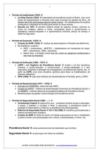 • Período da Implantação (1923) 
• Lei Eloy Chaves (1923)  implantação da previdência social no Brasil; criou uma
Caixa de Aposentadoria e Pensões para cada empresa de estrada de ferro. O
Estado não tinha participação alguma nestas Caixas. Os trabalhadores ferroviários
começaram a depositar em fundos para prover os riscos sociais ;
• Decreto em 1931  primeiro sistema amplo de seguros sociais, cobrindo os
riscos da invalidez, velhice e morte, concedendo ainda o auxílio-funeral, a
assistência médico-hospitalar e a aposentadoria ordinária (tempo de serviço e
idade do segurado);
• Período da Expansão (1933) 
• Criação do IAPM (1933)  Instituto de Aposentadoria e Pensões dos Marítimos;
• Na seqüência, surgiram:
• IAPC – comerciários; IAPETEC – trabalhadores em transportes de carga;
IAPI – industriários; IAPB – bancários;
• Nessa fase, a proteção social leva em conta as categorias profissionais e
não mais as empresas
• Período da Unificação (1960 – 1977) 
• LOPS – Lei Orgânica da Previdência Social  amplia o rol dos benefícios
(introduz o auxílio-reclusão, o auxílio-funeral, o auxílio-natalidade) e o dos
segurados, passando a abranger os empregadores, os profissionais liberais, etc. A
partir da LOPS, uma única disciplina, genérica para todos os trabalhadores, de
diversas categorias;
• INPS (1966)  fusão dos Institutos de Aposentadorias e Pensões, gerou o INPS;
• Período de Reestruturação (1977 – 1978) 
• Extinção do FUNRURAL, absorvido pelo INPS;
• Criação do IAPAS – Instituto de Administração Financeira da Previdência Social, e
do INAMPS – Instituto Nacional de Assistência Médica da Previdência Social;
• Reestruturação da gestão e administração da Previdência Social;
• Período da Seguridade Social (1988 - ... ) 
• Constituição Federal  determinou que : constituem direitos sociais a educação,
a saúde, o trabalho, a moradia, o lazer, a segurança, a previdência social, a
proteção à maternidade e à infância, a assistência aos desamparados
• Reforma da Seguridade Social  EC nº 20 (1998)  modificou profundamente o
sistema previdenciário brasileiro;
• Criação do INSS  deixa de existir um Estado preocupado só com o trabalhador
e passa a existir uma preocupação com o idoso, o desamparado, o menor, etc.
Previdência Social  cuida exclusivamente do trabalhador que contribui;
Seguridade Social  se preocupa com todos os cidadãos;
AUTOR: ALEXANDRE JOSÉ GRANZOTTO – www.professoramorim.com.br
3
 