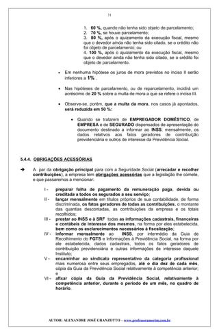 1. 60 %, quando não tenha sido objeto de parcelamento;
2. 70 %, se houve parcelamento;
3. 80 %, após o ajuizamento da execução fiscal, mesmo
que o devedor ainda não tenha sido citado, se o crédito não
foi objeto de parcelamento; ou
4. 100 %, após o ajuizamento da execução fiscal, mesmo
que o devedor ainda não tenha sido citado, se o crédito foi
objeto de parcelamento.
• Em nenhuma hipótese os juros de mora previstos no inciso II serão
inferiores a 1% .
• Nas hipóteses de parcelamento, ou de reparcelamento, incidirá um
acréscimo de 20 % sobre a multa de mora a que se refere o inciso III.
• Observe-se, porém, que a multa da mora, nos casos já apontados,
será reduzida em 50 %:
• Quando se tratarem de EMPREGADOR DOMÉSTICO, de
EMPRESA e de SEGURADO dispensados de apresentação do
documento destinado a informar ao INSS, mensalmente, os
dados relativos aos fatos geradores de contribuição
previdenciária e outros de interesse da Previdência Social.
5.4.4. OBRIGAÇÕES ACESSÓRIAS
 A par da obrigação principal para com a Seguridade Social (arrecadar e recolher
contribuições), a empresa tem obrigações acessórias que a legislação lhe comete,
e que passaremos a mencionar:
I - preparar folha de pagamento da remuneração paga, devida ou
creditada a todos os segurados a seu serviço;
II - lançar mensalmente em títulos próprios de sua contabilidade, de forma
discriminada, os fatos geradores de todas as contribuições, o montante
das quantias descontadas, as contribuições da empresa e os totais
recolhidos;
III - prestar ao INSS e à SRF todas as informações cadastrais, financeiras
e contábeis de interesse dos mesmos, na forma por eles estabelecida,
bem como os esclarecimentos necessários à fiscalização;
IV - informar mensalmente ao INSS, por intermédio da Guia de
Recolhimento do FGTS e Informações à Previdência Social, na forma por
ele estabelecida, dados cadastrais, todos os fatos geradores de
contribuição previdenciária e outras informações de interesse daquele
Instituto;
V - encaminhar ao sindicato representativo da categoria profissional
mais numerosa entre seus empregados, até o dia dez de cada mês,
cópia da Guia da Previdência Social relativamente à competência anterior;
e
VI - afixar cópia da Guia da Previdência Social, relativamente à
competência anterior, durante o período de um mês, no quadro de
horário.
AUTOR: ALEXANDRE JOSÉ GRANZOTTO – www.professoramorim.com.br
31
 