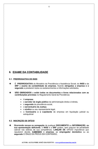 6. EXAME DA CONTABILIDADE
6.1. PRERROGATIVA DO INSS
 É PRERROGATIVA do Ministério da Previdência e Assistência Social, do INSS e da
SRF o exame da contabilidade da empresa, ficando obrigados a empresa e o
segurado a prestarem todos os esclarecimentos e informações solicitados.
 SÃO OBRIGADOS a exibir todos os documentos e livros relacionados com as
contribuições previstas no Regulamento Geral da Previdência:
• A empresa;
• o servidor de órgão público da administração direta e indireta,
• o segurado da previdência social,
• o serventuário da Justiça,
• o síndico ou seu representante legal,
• o Comissário e o Liqüidante de empresa em liquidação judicial ou
extrajudicial
6.2. INSCRIÇÃO DE OFÍCIO
 Ocorrendo recusa ou sonegação de qualquer DOCUMENTO ou INFORMAÇÃO, ou
sua apresentação deficiente, o INSS e a SRF podem, sem prejuízo da penalidade
cabível nas esferas de sua competência, LANÇAR DE OFÍCIO importância que
reputarem devida, CABENDO à empresa, ao empregador doméstico ou ao
segurado O ÔNUS DA PROVA EM CONTRÁRIO.
AUTOR: ALEXANDRE JOSÉ GRANZOTTO – www.professoramorim.com.br
32
 