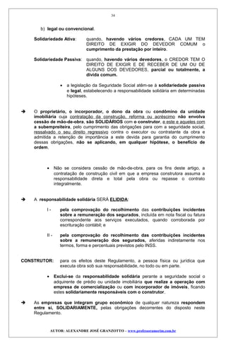 b) legal ou convencional.
Solidariedade Ativa: quando, havendo vários credores, CADA UM TEM
DIREITO DE EXIGIR DO DEVEDOR COMUM o
cumprimento da prestação por inteiro.
Solidariedade Passiva: quando, havendo vários devedores, o CREDOR TEM O
DIREITO DE EXIGIR E DE RECEBER DE UM OU DE
ALGUNS DOS DEVEDORES, parcial ou totalmente, a
divida comum.
• a legislação da Seguridade Social atêm-se à solidariedade passiva
e legal, estabelecendo a responsabilidade solidária em determinadas
hipóteses.
 O proprietário, o incorporador, o dono da obra ou condômino da unidade
imobiliária cuja contratação da construção, reforma ou acréscimo não envolva
cessão de mão-de-obra, são SOLIDÁRIOS com o construtor, e este e aqueles com
a subempreiteira, pelo cumprimento das obrigações para com a seguridade social,
ressalvado o seu direito regressivo contra o executor ou contratante da obra e
admitida a retenção de importância a este devida para garantia do cumprimento
dessas obrigações, não se aplicando, em qualquer hipótese, o benefício de
ordem.
• Não se considera cessão de mão-de-obra, para os fins deste artigo, a
contratação de construção civil em que a empresa construtora assuma a
responsabilidade direta e total pela obra ou repasse o contrato
integralmente.
 A responsabilidade solidária SERÁ ELIDIDA:
I - pela comprovação do recolhimento das contribuições incidentes
sobre a remuneração dos segurados, incluída em nota fiscal ou fatura
correspondente aos serviços executados, quando corroborada por
escrituração contábil; e
II - pela comprovação do recolhimento das contribuições incidentes
sobre a remuneração dos segurados, aferidas indiretamente nos
termos, forma e percentuais previstos pelo INSS.
CONSTRUTOR: para os efeitos deste Regulamento, a pessoa física ou jurídica que
executa obra sob sua responsabilidade, no todo ou em parte.
• Exclui-se da responsabilidade solidária perante a seguridade social o
adquirente de prédio ou unidade imobiliária que realize a operação com
empresa de comercialização ou com incorporador de imóveis, ficando
estes solidariamente responsáveis com o construtor.
 As empresas que integram grupo econômico de qualquer natureza respondem
entre si, SOLIDARIAMENTE, pelas obrigações decorrentes do disposto neste
Regulamento.
AUTOR: ALEXANDRE JOSÉ GRANZOTTO – www.professoramorim.com.br
34
 