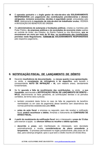  O operador portuário e o órgão gestor de mão-de-obra são SOLIDARIAMENTE
RESPONSÁVEIS pelo pagamento das contribuições previdenciárias e demais
obrigações, inclusive acessórias, devidas à seguridade social, arrecadadas pelo
INSS, relativamente à requisição de mão-de-obra de trabalhador avulso, VEDADA
A INVOCAÇÃO DO BENEFÍCIO DE ORDEM.
 Os administradores de autarquias e fundações públicas, criadas ou mantidas pelo
Poder Público, de empresas públicas e de sociedades de economia mista sujeitas
ao controle da União, dos Estados, do Distrito Federal ou dos Municípios, que se
encontrarem em mora por mais de 30 dias, no recolhimento das contribuições
previstas neste Regulamento, TORNAM-SE SOLIDARIAMENTE RESPONSÁVEIS
pelo respectivo pagamento..
8. NOTIFICAÇÃO FISCAL DE LANÇAMENTO DE DÉBITO
 Havendo insuficiência de documentação, ou recusa quanto à sua apresentação,
ou ainda, a constatação de infringência à lei específica, será lavrado o
correspondente AUTO DE INFRAÇÃO – AI, com relatório anexo, devidamente
fundamentado.
 Se for apurada a falta de recolhimento das contribuições, ou ainda, a sua
inexatidão, será lavrada a NOTIFICAÇÃO FISCAL DE LANÇAMENTO DE DÉBITO –
NFLD, discriminando os fatos geradores, as contribuições devidas e os períodos
correlatos, de forma clara e precisa.
• também procederá desta forma no caso de falta de pagamento de benefício
reembolsado ou em caso de pagamento desse benefício sem observância das
normas pertinentes estabelecidas pelo INSS.
• antes da ação fiscal, a empresa ou segurado, para não receber a notificação
fiscal, poderá reconhecer o débito, firmando o instrumento de CONFISSÃO DE
DÍVIDA FISCAL.
 A partir do recebimento da notificação fiscal, tem o interessado o prazo de 15 dias
para exercer a opção: ou oferecer defesa ou recolher o débito apurado.
• decorrido o prazo, sem manifestação do interessado, será decretada
automaticamente a revelia, considerando-se de plano procedente o
lançamento. O processo permanecerá no órgão jurisdicionante, pelo prazo de 30
dias, para cobrança amigável, após o qual será o crédito inscrito em Dívida Ativa.
AUTOR: ALEXANDRE JOSÉ GRANZOTTO – www.professoramorim.com.br
35
 