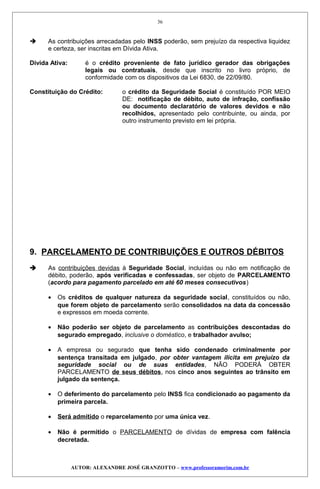  As contribuições arrecadadas pelo INSS poderão, sem prejuízo da respectiva liquidez
e certeza, ser inscritas em Dívida Ativa.
Dívida Ativa: é o crédito proveniente de fato jurídico gerador das obrigações
legais ou contratuais, desde que inscrito no livro próprio, de
conformidade com os dispositivos da Lei 6830, de 22/09/80.
Constituição do Crédito: o crédito da Seguridade Social é constituído POR MEIO
DE: notificação de débito, auto de infração, confissão
ou documento declaratório de valores devidos e não
recolhidos, apresentado pelo contribuinte, ou ainda, por
outro instrumento previsto em lei própria.
9. PARCELAMENTO DE CONTRIBUIÇÕES E OUTROS DÉBITOS
 As contribuições devidas à Seguridade Social, incluídas ou não em notificação de
débito, poderão, após verificadas e confessadas, ser objeto de PARCELAMENTO
(acordo para pagamento parcelado em até 60 meses consecutivos)
• Os créditos de qualquer natureza da seguridade social, constituídos ou não,
que forem objeto de parcelamento serão consolidados na data da concessão
e expressos em moeda corrente.
• Não poderão ser objeto de parcelamento as contribuições descontadas do
segurado empregado, inclusive o doméstico, e trabalhador avulso;
• A empresa ou segurado que tenha sido condenado criminalmente por
sentença transitada em julgado, por obter vantagem ilícita em prejuízo da
seguridade social ou de suas entidades, NÃO PODERÁ OBTER
PARCELAMENTO de seus débitos, nos cinco anos seguintes ao trânsito em
julgado da sentença.
• O deferimento do parcelamento pelo INSS fica condicionado ao pagamento da
primeira parcela.
• Será admitido o reparcelamento por uma única vez.
• Não é permitido o PARCELAMENTO de dívidas de empresa com falência
decretada.
AUTOR: ALEXANDRE JOSÉ GRANZOTTO – www.professoramorim.com.br
36
 