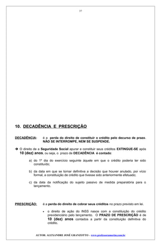 10. DECADÊNCIA E PRESCRIÇÃO
DECADÊNCIA: é a perda do direito de constituir o crédito pelo decurso de prazo.
NÃO SE INTERROMPE, NEM SE SUSPENDE.
 O direito de a Seguridade Social apurar e constituir seus créditos EXTINGUE-SE após
10 (dez) anos, ou seja, o prazo de DECADÊNCIA é contado:
a) do 1º dia do exercício seguinte àquele em que o crédito poderia ter sido
constituído;
b) da data em que se tornar definitiva a decisão que houver anulado, por vício
formal, a constituição de crédito que tivesse sido anteriormente efetuado;
c) da data da notificação do sujeito passivo de medida preparatória para o
lançamento.
PRESCRIÇÃO: é a perda do direito de cobrar seus créditos no prazo previsto em lei.
• o direito de ação do INSS nasce com a constituição do crédito
previdenciário pelo lançamento. O PRAZO DE PRESCRIÇÃO é de
10 (dez) anos contados a partir da constituição definitiva do
crédito.
AUTOR: ALEXANDRE JOSÉ GRANZOTTO – www.professoramorim.com.br
37
 