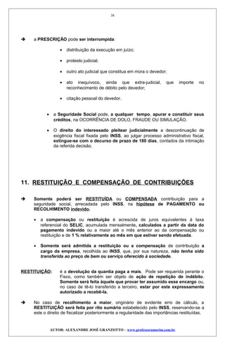  a PRESCRIÇÃO pode ser interrompida:
• distribuição da execução em juízo;
• protesto judicial;
• outro ato judicial que constitua em mora o devedor;
• ato inequívoco, ainda que extra-judicial, que importe no
reconhecimento de débito pelo devedor;
• citação pessoal do devedor.
• a Seguridade Social pode, a qualquer tempo, apurar e constituir seus
créditos, na OCORRÊNCIA DE DOLO, FRAUDE OU SIMULAÇÃO.
• O direito do interessado pleitear judicialmente a descontinuação de
exigência fiscal fixada pelo INSS, ao julgar processo administrativo fiscal,
extingue-se com o decurso de prazo de 180 dias, contados da intimação
da referida decisão.
11. RESTITUIÇÃO E COMPENSAÇÃO DE CONTRIBUIÇÕES
 Somente poderá ser RESTITUÍDA ou COMPENSADA contribuição para a
seguridade social, arrecadada pelo INSS, na hipótese de PAGAMENTO ou
RECOLHIMENTO indevido.
• a compensação ou restituição é acrescida de juros equivalentes à taxa
referencial do SELIC, acumulada mensalmente, calculados a partir da data do
pagamento indevido ou a maior até o mês anterior ao da compensação ou
restituição e de 1 % relativamente ao mês em que estiver sendo efetuada.
• Somente será admitida a restituição ou a compensação de contribuição a
cargo da empresa, recolhida ao INSS, que, por sua natureza, não tenha sido
transferida ao preço de bem ou serviço oferecido à sociedade.
RESTITUIÇÃO: é a devolução da quantia paga a mais. Pode ser requerida perante o
Fisco, como também ser objeto de ação de repetição de indébito.
Somente será feita àquele que provar ter assumido esse encargo ou,
no caso de tê-lo transferido a terceiro, estar por este expressamente
autorizado a recebê-la.
 No caso de recolhimento a maior, originário de evidente erro de cálculo, a
RESTITUIÇÃO será feita por rito sumário estabelecido pelo INSS, reservando-se a
este o direito de fiscalizar posteriormente a regularidade das importâncias restituídas.
AUTOR: ALEXANDRE JOSÉ GRANZOTTO – www.professoramorim.com.br
38
 