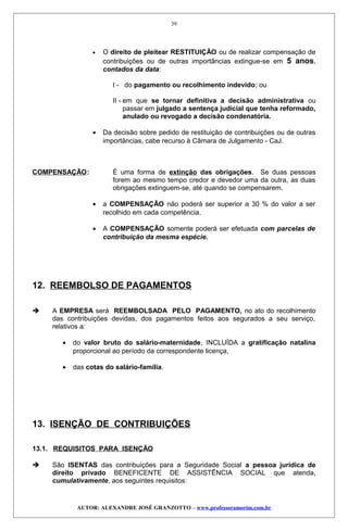 • O direito de pleitear RESTITUIÇÃO ou de realizar compensação de
contribuições ou de outras importâncias extingue-se em 5 anos,
contados da data:
I - do pagamento ou recolhimento indevido; ou
II - em que se tornar definitiva a decisão administrativa ou
passar em julgado a sentença judicial que tenha reformado,
anulado ou revogado a decisão condenatória.
• Da decisão sobre pedido de restituição de contribuições ou de outras
importâncias, cabe recurso à Câmara de Julgamento - CaJ.
COMPENSAÇÃO: É uma forma de extinção das obrigações. Se duas pessoas
forem ao mesmo tempo credor e devedor uma da outra, as duas
obrigações extinguem-se, até quando se compensarem.
• a COMPENSAÇÃO não poderá ser superior a 30 % do valor a ser
recolhido em cada competência.
• A COMPENSAÇÃO somente poderá ser efetuada com parcelas de
contribuição da mesma espécie.
12. REEMBOLSO DE PAGAMENTOS
 A EMPRESA será REEMBOLSADA PELO PAGAMENTO, no ato do recolhimento
das contribuições devidas, dos pagamentos feitos aos segurados a seu serviço,
relativos a:
• do valor bruto do salário-maternidade, INCLUÍDA a gratificação natalina
proporcional ao período da correspondente licença,
• das cotas do salário-família.
13. ISENÇÃO DE CONTRIBUIÇÕES
13.1. REQUISITOS PARA ISENÇÃO
 São ISENTAS das contribuições para a Seguridade Social a pessoa jurídica de
direito privado BENEFICENTE DE ASSISTÊNCIA SOCIAL que atenda,
cumulativamente, aos seguintes requisitos:
AUTOR: ALEXANDRE JOSÉ GRANZOTTO – www.professoramorim.com.br
39
 
