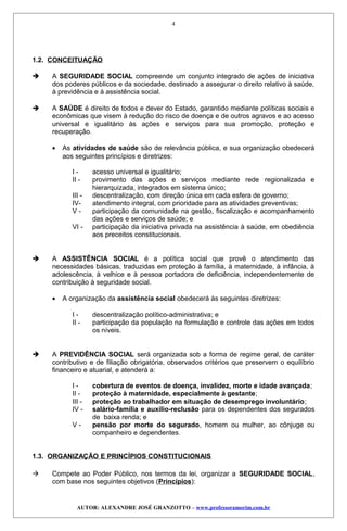 1.2. CONCEITUAÇÃO
 A SEGURIDADE SOCIAL compreende um conjunto integrado de ações de iniciativa
dos poderes públicos e da sociedade, destinado a assegurar o direito relativo à saúde,
à previdência e à assistência social.
 A SAÚDE é direito de todos e dever do Estado, garantido mediante políticas sociais e
econômicas que visem à redução do risco de doença e de outros agravos e ao acesso
universal e igualitário às ações e serviços para sua promoção, proteção e
recuperação.
• As atividades de saúde são de relevância pública, e sua organização obedecerá
aos seguintes princípios e diretrizes:
I - acesso universal e igualitário;
II - provimento das ações e serviços mediante rede regionalizada e
hierarquizada, integrados em sistema único;
III - descentralização, com direção única em cada esfera de governo;
IV- atendimento integral, com prioridade para as atividades preventivas;
V - participação da comunidade na gestão, fiscalização e acompanhamento
das ações e serviços de saúde; e
VI - participação da iniciativa privada na assistência à saúde, em obediência
aos preceitos constitucionais.
 A ASSISTÊNCIA SOCIAL é a política social que provê o atendimento das
necessidades básicas, traduzidas em proteção à família, à maternidade, à infância, à
adolescência, à velhice e à pessoa portadora de deficiência, independentemente de
contribuição à seguridade social.
• A organização da assistência social obedecerá às seguintes diretrizes:
I - descentralização político-administrativa; e
II - participação da população na formulação e controle das ações em todos
os níveis.
 A PREVIDÊNCIA SOCIAL será organizada sob a forma de regime geral, de caráter
contributivo e de filiação obrigatória, observados critérios que preservem o equilíbrio
financeiro e atuarial, e atenderá a:
I - cobertura de eventos de doença, invalidez, morte e idade avançada;
II - proteção à maternidade, especialmente à gestante;
III - proteção ao trabalhador em situação de desemprego involuntário;
IV - salário-família e auxílio-reclusão para os dependentes dos segurados
de baixa renda; e
V - pensão por morte do segurado, homem ou mulher, ao cônjuge ou
companheiro e dependentes.
1.3. ORGANIZAÇÃO E PRINCÍPIOS CONSTITUCIONAIS
 Compete ao Poder Público, nos termos da lei, organizar a SEGURIDADE SOCIAL,
com base nos seguintes objetivos (Princípios):
AUTOR: ALEXANDRE JOSÉ GRANZOTTO – www.professoramorim.com.br
4
 