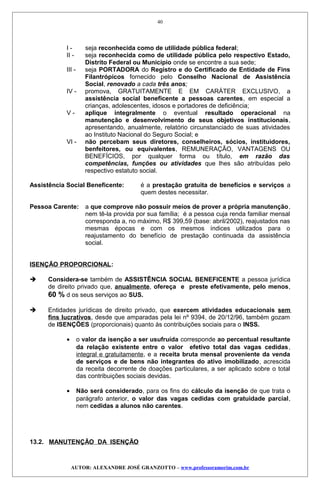I - seja reconhecida como de utilidade pública federal;
II - seja reconhecida como de utilidade pública pelo respectivo Estado,
Distrito Federal ou Município onde se encontre a sua sede;
III - seja PORTADORA do Registro e do Certificado de Entidade de Fins
Filantrópicos fornecido pelo Conselho Nacional de Assistência
Social, renovado a cada três anos;
IV - promova, GRATUITAMENTE E EM CARÁTER EXCLUSIVO, a
assistência social beneficente a pessoas carentes, em especial a
crianças, adolescentes, idosos e portadores de deficiência;
V - aplique integralmente o eventual resultado operacional na
manutenção e desenvolvimento de seus objetivos institucionais,
apresentando, anualmente, relatório circunstanciado de suas atividades
ao Instituto Nacional do Seguro Social; e
VI - não percebam seus diretores, conselheiros, sócios, instituidores,
benfeitores, ou equivalentes, REMUNERAÇÃO, VANTAGENS OU
BENEFÍCIOS, por qualquer forma ou título, em razão das
competências, funções ou atividades que lhes são atribuídas pelo
respectivo estatuto social.
Assistência Social Beneficente: é a prestação gratuita de benefícios e serviços a
quem destes necessitar.
Pessoa Carente: a que comprove não possuir meios de prover a própria manutenção,
nem tê-la provida por sua família; é a pessoa cuja renda familiar mensal
corresponda a, no máximo, R$ 399,59 (base: abril/2002), reajustados nas
mesmas épocas e com os mesmos índices utilizados para o
reajustamento do benefício de prestação continuada da assistência
social.
ISENÇÃO PROPORCIONAL:
 Considera-se também de ASSISTÊNCIA SOCIAL BENEFICENTE a pessoa jurídica
de direito privado que, anualmente, ofereça e preste efetivamente, pelo menos,
60 % d os seus serviços ao SUS.
 Entidades jurídicas de direito privado, que exercem atividades educacionais sem
fins lucrativos, desde que amparadas pela lei nº 9394, de 20/12/96, também gozam
de ISENÇÕES (proporcionais) quanto às contribuições sociais para o INSS.
• o valor da isenção a ser usufruída corresponde ao percentual resultante
da relação existente entre o valor efetivo total das vagas cedidas,
integral e gratuitamente, e a receita bruta mensal proveniente da venda
de serviços e de bens não integrantes do ativo imobilizado, acrescida
da receita decorrente de doações particulares, a ser aplicado sobre o total
das contribuições sociais devidas.
• Não será considerado, para os fins do cálculo da isenção de que trata o
parágrafo anterior, o valor das vagas cedidas com gratuidade parcial,
nem cedidas a alunos não carentes.
13.2. MANUTENÇÃO DA ISENÇÃO
AUTOR: ALEXANDRE JOSÉ GRANZOTTO – www.professoramorim.com.br
40
 
