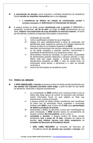  A manutenção da isenção ocorre enquanto a entidade beneficente de Assistência
Social cumular os requisitos necessários para a sua obtenção
• a inexistência de débitos em relação às contribuições sociais é
condição necessária ao deferimento e à manutenção da isenção.
 A pessoa jurídica de direito privado beneficiada com a isenção É OBRIGADA a
apresentar, anualmente, até 30 de abril, ao órgão do INSS jurisdicionante de sua
sede, relatório circunstanciado de suas atividades no exercício anterior, na forma
por ele definida, contendo as seguintes informações e documentos:
I - localização de sua sede;
II - nome e qualificação completa de seus dirigentes;
III - relação dos seus estabelecimentos e obras de construção civil
identificados pelos respectivos números do Cadastro Nacional da
Pessoa Jurídica ou no Cadastro Específico do INSS;
IV - descrição pormenorizada dos serviços assistenciais, de educação
ou de saúde prestados a pessoas carentes, mencionando a
quantidade de atendimentos e os respectivos custos; ou ...
V - demonstrativo mensal por atividade, no qual conste a quantidade
de atendimentos gratuitos oferecidos a pessoas carentes, o valor
efetivo total das vagas cedidas, a receita proveniente dos
atendimentos prestados ao SUS, o valor da receita bruta, da
contribuição social devida, o percentual e o valor da isenção
usufruída; e
VI - resumo de informações de assistência social.
13.3. PERDA DA ISENÇÃO
 O INSS CANCELARÁ a isenção da pessoa jurídica de direito privado beneficente que
não atender aos requisitos previstos neste artigo, a partir da data em que deixar
de atendê-los, observado o seguinte procedimento:
I - se a fiscalização do INSS verificar que a pessoa jurídica a que se
refere este artigo deixou de cumprir os requisitos nele previstos,
emitirá Informação Fiscal na qual relatará os fatos que
determinaram a perda da isenção;
II - a pessoa jurídica de direito privado beneficente será cientificada
do inteiro teor da Informação Fiscal, sugestões e conclusões
emitidas pelo INSS e terá o prazo de 15 dias para apresentação
de defesa e produção de provas;
III - apresentada a defesa ou decorrido o prazo sem manifestação da
parte interessada, o INSS decidirá acerca do cancelamento da
isenção, emitindo Ato Cancelatório, se for o caso; e
IV - cancelada a isenção, a pessoa jurídica de direito privado
beneficente terá o prazo de 15 dias, contados da ciência da
decisão, para interpor recurso com efeito suspensivo ao
Conselho de Recursos da Previdência Social.
• NÃO CABE RECURSO ao Conselho de Recursos da
Previdência Social da decisão que cancelar a isenção com
AUTOR: ALEXANDRE JOSÉ GRANZOTTO – www.professoramorim.com.br
41
 