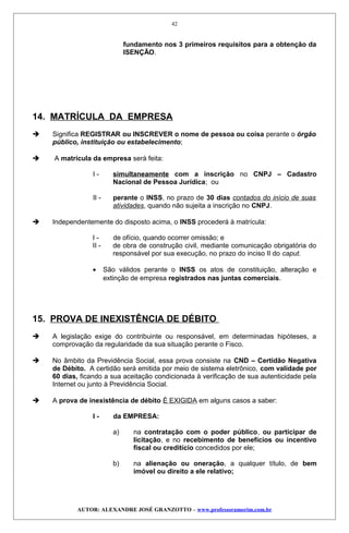 fundamento nos 3 primeiros requisitos para a obtenção da
ISENÇÃO.
14. MATRÍCULA DA EMPRESA
 Significa REGISTRAR ou INSCREVER o nome de pessoa ou coisa perante o órgão
público, instituição ou estabelecimento;
 A matrícula da empresa será feita:
I - simultaneamente com a inscrição no CNPJ – Cadastro
Nacional de Pessoa Jurídica; ou
II - perante o INSS, no prazo de 30 dias contados do início de suas
atividades, quando não sujeita a inscrição no CNPJ.
 Independentemente do disposto acima, o INSS procederá à matrícula:
I - de ofício, quando ocorrer omissão; e
II - de obra de construção civil, mediante comunicação obrigatória do
responsável por sua execução, no prazo do inciso II do caput.
• São válidos perante o INSS os atos de constituição, alteração e
extinção de empresa registrados nas juntas comerciais.
15. PROVA DE INEXISTÊNCIA DE DÉBITO
 A legislação exige do contribuinte ou responsável, em determinadas hipóteses, a
comprovação da regularidade da sua situação perante o Fisco.
 No âmbito da Previdência Social, essa prova consiste na CND – Certidão Negativa
de Débito. A certidão será emitida por meio de sistema eletrônico, com validade por
60 dias, ficando a sua aceitação condicionada à verificação de sua autenticidade pela
Internet ou junto à Previdência Social.
 A prova de inexistência de débito É EXIGIDA em alguns casos a saber:
I - da EMPRESA:
a) na contratação com o poder público, ou participar de
licitação, e no recebimento de benefícios ou incentivo
fiscal ou creditício concedidos por ele;
b) na alienação ou oneração, a qualquer título, de bem
imóvel ou direito a ele relativo;
AUTOR: ALEXANDRE JOSÉ GRANZOTTO – www.professoramorim.com.br
42
 