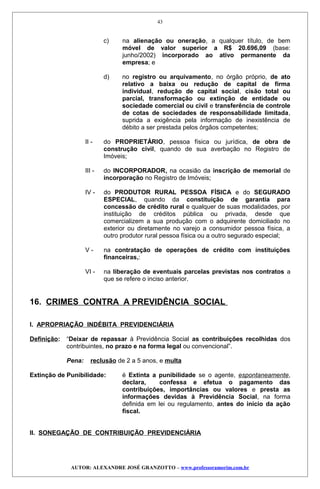 c) na alienação ou oneração, a qualquer título, de bem
móvel de valor superior a R$ 20.696,09 (base:
junho/2002) incorporado ao ativo permanente da
empresa; e
d) no registro ou arquivamento, no órgão próprio, de ato
relativo a baixa ou redução de capital de firma
individual, redução de capital social, cisão total ou
parcial, transformação ou extinção de entidade ou
sociedade comercial ou civil e transferência de controle
de cotas de sociedades de responsabilidade limitada,
suprida a exigência pela informação de inexistência de
débito a ser prestada pelos órgãos competentes;
II - do PROPRIETÁRIO, pessoa física ou jurídica, de obra de
construção civil, quando de sua averbação no Registro de
Imóveis;
III - do INCORPORADOR, na ocasião da inscrição de memorial de
incorporação no Registro de Imóveis;
IV - do PRODUTOR RURAL PESSOA FÍSICA e do SEGURADO
ESPECIAL, quando da constituição de garantia para
concessão de crédito rural e qualquer de suas modalidades, por
instituição de créditos pública ou privada, desde que
comercializem a sua produção com o adquirente domiciliado no
exterior ou diretamente no varejo a consumidor pessoa física, a
outro produtor rural pessoa física ou a outro segurado especial;
V - na contratação de operações de crédito com instituições
financeiras,:
VI - na liberação de eventuais parcelas previstas nos contratos a
que se refere o inciso anterior.
16. CRIMES CONTRA A PREVIDÊNCIA SOCIAL
I. APROPRIAÇÃO INDÉBITA PREVIDENCIÁRIA
Definição: “Deixar de repassar à Previdência Social as contribuições recolhidas dos
contribuintes, no prazo e na forma legal ou convencional”.
Pena: reclusão de 2 a 5 anos, e multa
Extinção de Punibilidade: é Extinta a punibilidade se o agente, espontaneamente,
declara, confessa e efetua o pagamento das
contribuições, importâncias ou valores e presta as
informações devidas à Previdência Social, na forma
definida em lei ou regulamento, antes do início da ação
fiscal.
II. SONEGAÇÃO DE CONTRIBUIÇÃO PREVIDENCIÁRIA
AUTOR: ALEXANDRE JOSÉ GRANZOTTO – www.professoramorim.com.br
43
 