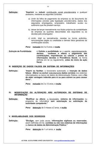 Definição: “Suprimir ou reduzir contribuição social previdenciária e qualquer
acessório, mediante as seguintes condutas:
a) omitir de folha de pagamento da empresa ou de documento de
informações previsto pela legislação previdenciária, dados dos
segurados empregados, empresário, trabalhador avulso ou
autônomo que lhe prestem serviço;
b) deixar de lançar mensalmente nos títulos próprios da contabilidade
da empresa as quantias descontadas dos segurados ou as
devidas pelo empregador;
c) omitir, total ou parcialmente, receitas ou lucros auferidos,
remunerações pagas ou creditadas e demais fatos geradores de
contribuições sociais.
Pena: reclusão de 2 a 5 anos, e multa
Extinção de Punibilidade: é Extinta a punibilidade se o agente, espontaneamente,
declara, confessa e efetua o pagamento das
contribuições, importâncias ou valores e presta as
informações devidas à Previdência Social, na forma
definida em lei ou regulamento, antes do início da ação
fiscal.
III. INSERÇÃO DE DADOS FALSOS EM SISTEMA DE INFORMAÇÕES
Definição: “Inserir ou facilitar, o funcionário autorizado, a inserção de dados
falsos; Alterar ou excluir indevidamente dados corretos nos sistemas
informatizados ou banco de dados da Administração Pública, com o fim
de obter vantagem indevida para si ou para outrem ou para causar
dano”.
Pena: reclusão de 2 a 12 anos, e multa
IV. MODIFICAÇÃO OU ALTERAÇÃO NÃO AUTORIZADA DE SISTEMAS DE
INFORMAÇÃO
Definição: “Modificar ou alterar, o funcionário, sistema de informações ou
programa de informática sem autorização ou solicitação de
autoridade competente.”
Pena: detenção de 3 meses a 2 anos, e multa
V. INVIOLABILIDADE DOS SEGREDOS
Definição: “Divulgar, sem justa causa, informações sigilosas ou reservadas,
assim definidas em lei, contidas ou não nos sistemas de informações
ou banco de dados da Administração Pública.”
Pena: detenção de 1 a 4 anos, e multa
AUTOR: ALEXANDRE JOSÉ GRANZOTTO – www.professoramorim.com.br
44
 