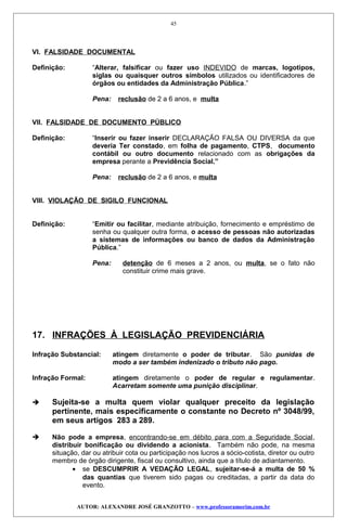 VI. FALSIDADE DOCUMENTAL
Definição: “Alterar, falsificar ou fazer uso INDEVIDO de marcas, logotipos,
siglas ou quaisquer outros símbolos utilizados ou identificadores de
órgãos ou entidades da Administração Pública.”
Pena: reclusão de 2 a 6 anos, e multa
VII. FALSIDADE DE DOCUMENTO PÚBLICO
Definição: “Inserir ou fazer inserir DECLARAÇÃO FALSA OU DIVERSA da que
deveria Ter constado, em folha de pagamento, CTPS, documento
contábil ou outro documento relacionado com as obrigações da
empresa perante a Previdência Social.”
Pena: reclusão de 2 a 6 anos, e multa
VIII. VIOLAÇÃO DE SIGILO FUNCIONAL
Definição: “Emitir ou facilitar, mediante atribuição, fornecimento e empréstimo de
senha ou qualquer outra forma, o acesso de pessoas não autorizadas
a sistemas de informações ou banco de dados da Administração
Pública.”
Pena: detenção de 6 meses a 2 anos, ou multa, se o fato não
constituir crime mais grave.
17. INFRAÇÕES À LEGISLAÇÃO PREVIDENCIÁRIA
Infração Substancial: atingem diretamente o poder de tributar. São punidas de
modo a ser também indenizado o tributo não pago.
Infração Formal: atingem diretamente o poder de regular e regulamentar.
Acarretam somente uma punição disciplinar.
 Sujeita-se a multa quem violar qualquer preceito da legislação
pertinente, mais especificamente o constante no Decreto nº 3048/99,
em seus artigos 283 a 289.
 Não pode a empresa, encontrando-se em débito para com a Seguridade Social,
distribuir bonificação ou dividendo a acionista. Também não pode, na mesma
situação, dar ou atribuir cota ou participação nos lucros a sócio-cotista, diretor ou outro
membro de órgão dirigente, fiscal ou consultivo, ainda que a título de adiantamento.
• se DESCUMPRIR A VEDAÇÃO LEGAL, sujeitar-se-á a multa de 50 %
das quantias que tiverem sido pagas ou creditadas, a partir da data do
evento.
AUTOR: ALEXANDRE JOSÉ GRANZOTTO – www.professoramorim.com.br
45
 