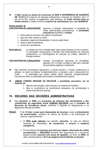  A falta, recusa ou atraso em comunicar ao INSS A OCORRÊNCIA DE ACIDENTE
DE TRABALHO (inclusive de doenças profissionais e doenças do trabalho), até o 1º
dia útil do fato, implica no pagamento, pela empresa, de multa variável entre os
limites mínimo (1 salário mínimo) e máximo de contribuição (teto), por ACIDENTE.
PENALIDADES 
CIRCUNSTÂNCIAS AGRAVANTES: agravam a infração, repercutindo na gradação da
multa, determinadas circunstâncias. A penalidade
exacerba-se QUANDO o infrator:
• tenta subornar servidor dos órgãos competentes;
• age com dolo, fraude ou má-fé;
• desacata o agente da fiscalização, no ato da ação fiscal;
• obsta a ação fiscalizatória;
• incorre em reincidência.
Reincidência: é a prática de nova infração legal, pela mesma pessoa ou seu sucessor,
no qüinqüênio subseqüente à decisão final administrativa de natureza
condenatória, ou homologatória da extinção do crédito, referente à
infração anterior.
CIRCUNSTÂNCIAS ATENUANTES: constitui circunstância atenuante da penalidade
aplicada Ter o infrator corrigido a falta até a decisão
da autoridade julgadora competente.
 Não havendo circunstância agravadora, e sendo primário, o infrator credencia-se a
pleitear, no prazo da defesa, fundamentalmente, a redução e até o relevamento da
multa. A autoridade que deferir pedido dessa natureza, obrigatoriamente,
recorrerá de ofício à autoridade administrativa imediatamente superior.
 JAMAIS CABERÁ REDUZIR OU RELEVAR a penalidade pecuniária, em se
tratando de:
• falta de comunicação, pela empresa, de acidente de trabalho;
• falta ou insuficiência de recolhimento tempestivo de contribuições e
outras importâncias devidas.
18. RECURSO DAS DECISÕES ADMINISTRATIVAS
 Das decisões do INSS nos processos de interesse dos beneficiários e dos
contribuintes da seguridade social CABERÁ RECURSO para o Conselho de
Recursos da Previdência Social, conforme o disposto no Regulamento e no
Regimento daquele Conselho.
PRAZO: É de 15 dias o prazo para interposição de recursos e para o oferecimento
de contra-razões, contados da ciência da decisão e da interposição do
recurso, respectivamente.
• O INSS pode reformar sua decisão, deixando, no caso de reforma
favorável ao interessado, de encaminhar o recurso à instância
competente.
• Em se tratando de processo que tenha por objeto a discussão de crédito
previdenciário, o RECURSO somente terá seguimento se o recorrente
pessoa jurídica instruí-lo com prova de depósito, em favor do INSS, de
valor correspondente a 30 % da exigência fiscal definida na decisão.
AUTOR: ALEXANDRE JOSÉ GRANZOTTO – www.professoramorim.com.br
46
 