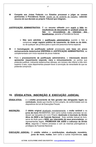  Compete aos Juizes Federais nos Estados processar e julgar as causas
pertinentes à Previdência Social, exceto as de acidente de trabalho, cabendo
recurso de sua decisão ao próprio Tribunal que integram..
JUSTIFICAÇÃO ADMINISTRATIVA: É um recurso utilizado para suprir a falta ou
insuficiência de documento ou produzir prova de
fato ou circunstância de interesse dos
beneficiários, perante a Previdência Social.
• Não será admitida a justificação administrativa quando o fato a
comprovar exigir registro público de casamento, de idade ou de óbito,
ou de qualquer ato jurídico para o qual a lei prescreva forma especial.
 A homologação da justificação judicial processada com base em prova
exclusivamente testemunhal DISPENSA A JUSTIFICAÇÃO ADMINISTRATIVA, se
complementada com início razoável de prova material.
 Para o processamento de justificação administrativa, o interessado deverá
apresentar requerimento expondo, clara e minuciosamente, os pontos que
pretende justificar, indicando testemunhas idôneas, em número não inferior a três nem
superior a seis, cujos depoimentos possam levar à convicção da veracidade do que se
pretende comprovar.
19. DÍVIDA ATIVA: INSCRIÇÃO E EXECUÇÃO JUDICIAL
DÍVIDA ATIVA: é o crédito proveniente de fato gerador das obrigações legais ou
contratuais, desde que inscrito no livro próprio, de conformidade com os
dispositivos da Lei de Execuções Fiscais.
INSCRIÇÃO: O débito original atualizado monetariamente, a multa variável e os
juros de mora INCIDENTES, bem como outras multas previstas na Lei,
devem ser lançados em Livro Próprio destinado à inscrição da Dívida
Ativa do INSS e da Fazenda Nacional. Esta certidão textual do livro,
serve de título para o INSS, por intermédio de seus procuradores, ou
representantes legais, PROMOVER EM JUÍZO a cobrança da Dívida
Ativa, segundo o mesmo processo e com as mesmas prerrogativas e
privilégios da Fazenda Nacional.
EXECUÇÃO JUDICIAL: O crédito relativo a contribuições, atualização monetária,
juros de mora, multas, bem como a outras importâncias, está
AUTOR: ALEXANDRE JOSÉ GRANZOTTO – www.professoramorim.com.br
47
 