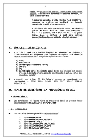 sujeito, nos processos de falência, concordata ou concurso de
credores, às disposições atinentes aos créditos da União, aos
quais são equiparados.
• A cobrança judicial do crédito tributário NÃO É SUJEITA a
concurso de credores ou habilitação em falência,
concordata, inventário ou arrolamento.
• E, de acordo com a Lei de Execuções Fiscais, na execução
judicial da Dívida Ativa da União, suas autarquias e
Fundações públicas, SERÁ FACULTADO ao exeqüente
indicar bens à penhora, a qual será efetivada
concomitantemente com a citação inicial do devedor.
20. SIMPLES – Lei nº 9.317 / 96
 a inscrição no SIMPLES – Sistema integrado de pagamento de Impostos e
Contribuições das Microempresas e das Empresas de Pequeno Porte – IMPLICA
pagamento mensal unificado dos seguintes impostos e contribuições:
a) IRPJ;
b) PIS – PASEP;
c) Contribuição social sobre o lucro;
d) COFINS;
e) IPI;
f) Contribuição para a Seguridade Social devida pela empresa com base no
artigo 22 da Lei 8212 (envolve, portanto, a contribuição de 20% ou 15 % e a do
acidente de trabalho);
 a inscrição para o SIMPLES DISPENSA a empresa do recolhimento das
contribuições do SESC, SENAI, SENAC, SESI, SEST, SENAT, SEBRAE,
SESCOOP, etc.
21. PLANO DE BENEFÍCIOS DA PREVIDÊNCIA SOCIAL
21.1. BENEFICIÁRIOS
 São beneficiários do Regime Geral de Previdência Social as pessoas físicas
classificadas como SEGURADOS e DEPENDENTES.
21.1.1. SEGURADOS
 SÃO SEGURADOS obrigatórios da previdência social:
I - como EMPREGADO:
II - como EMPREGADO DOMÉSTICO
Ill - como EMPRESÁRIO:
IV - como TRABALHADOR AUTÔNOMO:
VI - como TRABALHADOR AVULSO
VII - como SEGURADO ESPECIAL
AUTOR: ALEXANDRE JOSÉ GRANZOTTO – www.professoramorim.com.br
48
 