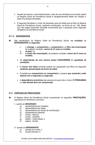 • Aquele que exerce, concomitantemente, mais de uma atividade remunerada sujeita
ao Regime Geral de Previdência Social é obrigatoriamente filiado em relação a
cada uma dessas atividades.
• É segurado facultativo o maior de dezesseis anos de idade que se filiar ao Regime
Geral de Previdência Social, mediante contribuição, na forma do art. 199, desde
que não esteja exercendo atividade remunerada que o enquadre como segurado
obrigatório da previdência social.
21.1.2. DEPENDENTES
 São beneficiários do Regime Geral de Previdência Social, na condição de
DEPENDENTES do segurado:
I - o cônjuge, a companheira, o companheiro e o filho não emancipado
de qualquer condição, menor de 21 anos ou inválido;
II - os pais; ou
III - o irmão não emancipado, de qualquer condição, menor de 21 anos ou
inválido.
• Os dependentes de uma mesma classe CONCORREM em igualdade de
condições.
• O menor sob tutela somente poderá ser equiparado aos filhos do segurado
mediante apresentação de termo de tutela.
• Considera-se companheira ou companheiro a pessoa que mantenha união
estável com o segurado ou segurada.
• A dependência econômica das pessoas de que trata o inciso I É PRESUMIDA
e a das demais deve ser comprovada.
21.2. ESPÉCIES DE PRESTAÇÕES
 O Regime Geral de Previdência Social compreende as seguintes PRESTAÇÕES,
expressas em benefícios e serviços:
I - quanto ao SEGURADO:
a) aposentadoria por invalidez;
b) aposentadoria por idade;
c) aposentadoria por tempo de contribuição;
d) aposentadoria especial;
e) auxílio - doença;
f) auxílio - acidente;
g) salário - maternidade; e
h) salário - família.
II - quanto ao DEPENDENTE:
a) pensão por morte; e
b) auxílio-reclusão; e
AUTOR: ALEXANDRE JOSÉ GRANZOTTO – www.professoramorim.com.br
49
 
