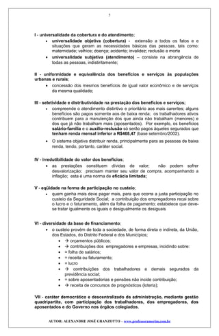 I - universalidade da cobertura e do atendimento;
• universalidade objetiva (cobertura) - extensão a todos os fatos e e
situações que geram as necessidades básicas das pessoas, tais como:
maternidade; velhice; doença; acidente; invalidez; reclusão e morte
• universalidade subjetiva (atendimento) – consiste na abrangência de
todas as pessoas, indistintamente;
II - uniformidade e equivalência dos benefícios e serviços às populações
urbanas e rurais;
• concessão dos mesmos benefícios de igual valor econômico e de serviços
da mesma qualidade;
III - seletividade e distributividade na prestação dos benefícios e serviços;
• compreende o atendimento distintivo e prioritário aos mais carentes; alguns
benefícios são pagos somente aos de baixa renda; os trabalhadores ativos
contribuem para a manutenção dos que ainda não trabalham (menores) e
dos que já não trabalham mais (aposentados). Por exemplo, os benefícios
salário-família e o auxílio-reclusão só serão pagos àqueles segurados que
tenham renda mensal inferior a R$468,47 (base setembro/2002).
• O sistema objetiva distribuir renda, principalmente para as pessoas de baixa
renda, tendo, portanto, caráter social.
IV - irredutibilidade do valor dos benefícios;
• as prestações constituem dívidas de valor; não podem sofrer
desvalorização; precisam manter seu valor de compra, acompanhando a
inflação; esta é uma norma de eficácia limitada;
V - eqüidade na forma de participação no custeio;
• quem ganha mais deve pagar mais, para que ocorra a justa participação no
custeio da Seguridade Social; a contribuição dos empregadores recai sobre
o lucro e o faturamento, além da folha de pagamento; estabelece que deve-
se tratar igualmente os iguais e desigualmente os desiguais
VI - diversidade da base de financiamento;
• o custeio provém de toda a sociedade, de forma direta e indireta, da União,
dos Estados, do Distrito Federal e dos Municípios;
•  orçamentos públicos;
•  contribuições dos empregadores e empresas, incidindo sobre:
• = folha de salários;
• = receita ou faturamento;
• = lucro
•  contribuições dos trabalhadores e demais segurados da
previdência social;
• = sobre aposentadorias e pensões não incide contribuição;
•  receita de concursos de prognósticos (loteria);
i
VII - caráter democrático e descentralizado da administração, mediante gestão
quadripartite, com participação dos trabalhadores, dos empregadores, dos
aposentados e do Governo nos órgãos colegiados.
AUTOR: ALEXANDRE JOSÉ GRANZOTTO – www.professoramorim.com.br
5
 