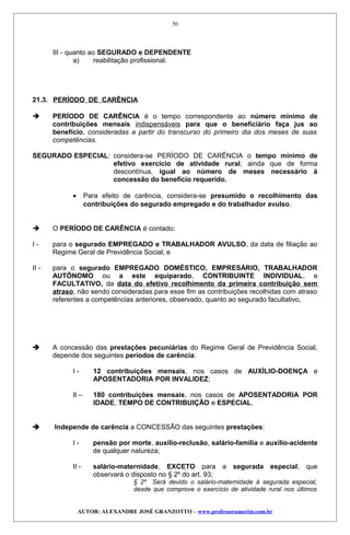 III - quanto ao SEGURADO e DEPENDENTE
a) reabilitação profissional.
21.3. PERÍODO DE CARÊNCIA
 PERÍODO DE CARÊNCIA é o tempo correspondente ao número mínimo de
contribuições mensais indispensáveis para que o beneficiário faça jus ao
benefício, consideradas a partir do transcurso do primeiro dia dos meses de suas
competências.
SEGURADO ESPECIAL: considera-se PERÍODO DE CARÊNCIA o tempo mínimo de
efetivo exercício de atividade rural, ainda que de forma
descontínua, igual ao número de meses necessário à
concessão do benefício requerido.
• Para efeito de carência, considera-se presumido o recolhimento das
contribuições do segurado empregado e do trabalhador avulso.
 O PERÍODO DE CARÊNCIA é contado:
I - para o segurado EMPREGADO e TRABALHADOR AVULSO, da data de filiação ao
Regime Geral de Previdência Social; e
II - para o segurado EMPREGADO DOMÉSTICO, EMPRESÁRIO, TRABALHADOR
AUTÔNOMO ou a este equiparado, CONTRIBUINTE INDIVIDUAL, e
FACULTATIVO, da data do efetivo recolhimento da primeira contribuição sem
atraso, não sendo consideradas para esse fim as contribuições recolhidas com atraso
referentes a competências anteriores, observado, quanto ao segurado facultativo,
 A concessão das prestações pecuniárias do Regime Geral de Previdência Social,
depende dos seguintes períodos de carência:
I - 12 contribuições mensais, nos casos de AUXÍLIO-DOENÇA e
APOSENTADORIA POR INVALIDEZ;
Il – 180 contribuições mensais, nos casos de APOSENTADORIA POR
IDADE, TEMPO DE CONTRIBUIÇÃO e ESPECIAL.
 Independe de carência a CONCESSÃO das seguintes prestações:
I - pensão por morte, auxílio-reclusão, salário-família e auxílio-acidente
de qualquer natureza;
II - salário-maternidade, EXCETO para a segurada especial, que
observará o disposto no § 2º do art. 93;
§ 2º Será devido o salário-maternidade à segurada especial,
desde que comprove o exercício de atividade rural nos últimos
AUTOR: ALEXANDRE JOSÉ GRANZOTTO – www.professoramorim.com.br
50
 