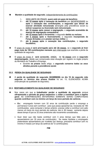  Mantém a qualidade de segurado, independentemente de contribuições:
I - SEM LIMITE DE PRAZO, quem está em gozo de benefício;
II - até 12 meses após a cessação de benefício por INCAPACIDADE ou
após a cessação das contribuições, o segurado que deixar de
exercer atividade remunerada abrangida pela previdência social ou
estiver suspenso ou licenciado sem remuneração;
III - até 12 meses após cessar a segregação, o segurado acometido de
doença de segregação compulsória;
IV - até 12 meses após o livramento, o segurado detido ou recluso;
V - até 3 meses após o licenciamento, o segurado incorporado às
Forças Armadas para prestar serviço militar; e
VI - até 6 meses após a cessação das contribuições, o segurado
facultativo.
 O prazo do inciso II será prorrogado para até 24 meses, se o segurado já tiver
pago mais de 120 contribuições mensais sem interrupção que acarrete a perda da
qualidade de segurado.
 O prazo do inciso II será acrescido, AINDA, de 12 meses para o segurado
desempregado, desde que comprovada essa situação por registro no órgão próprio
do Ministério do Trabalho e Emprego.
• Durante os prazos deste artigo, o segurado conserva todos os seus
direitos perante a previdência social.
22.2. PERDA DA QUALIDADE DE SEGURADO
 A perda da qualidade de segurado OCORRERÁ no dia 16 do segundo mês
seguinte ao término dos prazos fixados no art. 13, ELENCADOS ACIMA
(manutenção da qualidade de segurado).
22.3. RESTABELECIMENTO DA QUALIDADE DE SEGURADO
 Nos casos em que o trabalhador perder a qualidade de segurado porque
ultrapassado o período de graça respectivo e voltar a contribuir para o regime
geral, AS CONTRIBUIÇÕES ANTERIORES SOMENTE SERÃO COMPUTADAS
quando contribuir com no mínimo um terço do novo período de carência.
• Ex.: empregado homem com 32 anos de contribuição perde o emprego e
permanece 5 anos sem contribuir; para que possa aposentar-se, necessita de 180
contribuições; para computar o tempo anterior, precisa voltar a contribuir com pelo
menos um terço do novo período de carência, isto é, 60 meses; somente depois
desse tempo é que os 32 anos anteriores são novamente considerados.
• Quer dizer que não basta contribuir com 3 anos (tempo que falta para a
aposentadoria por 35 anos de contribuição). Se nessa hipótese o empregado
pretendesse aposentadoria por invalidez por doença, precisaria contribuir com no
mínimo 4 meses (um terço da carência de 12 contribuições)
FIM
AUTOR: ALEXANDRE JOSÉ GRANZOTTO – www.professoramorim.com.br
57
 
