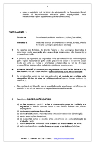 • cabe à sociedade civil participar da administração da Seguridade Social,
através de representantes indicados pelos empregadores, pelos
trabalhadores e pelos aposentados (caráter democrático).
FINANCIAMENTO 
Diretos  financiamentos obtidos mediante contribuições sociais;
Indiretos  mediante receitas orçamentárias da União, Estado, Distrito
Federal e Municípios (através de tributos);
 As receitas dos Estados, do Distrito Federal e dos Municípios destinadas à
seguridade social constarão dos respectivos orçamentos, não integrando o
orçamento da União.
 A proposta de orçamento da seguridade social será elaborada de forma integrada
pelos órgãos responsáveis pela saúde, previdência social e assistência social,
tendo em vista as metas e prioridades estabelecidas na lei de diretrizes
orçamentárias, assegurada a cada área a gestão de seus recursos.
 NENHUM BENEFÍCIO ou serviço da seguridade social PODERÁ SER CRIADO,
MAJORADO OU ESTENDIDO sem a correspondente fonte de custeio total.
 As contribuições sociais de que trata este artigo só poderão ser exigidas após
decorridos 90 dias da data da publicação da lei que as houver instituído ou
modificado;
• São isentas de contribuição para a seguridade social as entidades beneficentes de
assistência social que atendam às exigências estabelecidas em lei.
 Constituem CONTRIBUIÇÕES SOCIAIS:
a) as das empresas, recaindo sobre a remuneração paga ou creditada aos
segurados e demais pessoas físicas a seu serviço, mesmo sem vínculo
empregatício;
b) as dos empregadores domésticos;
c) as dos trabalhadores, incidindo sobre o respectivo salário-de-contribuição;
d) as das associações desportivas;
e) as incidentes sobre a receita bruta proveniente da comercialização da
produção rural;
f) as das empresas, incidentes sobre a receita ou o faturamento e o lucro;
g) as incidentes sobre a receita de concursos de prognósticos (loterias).
AUTOR: ALEXANDRE JOSÉ GRANZOTTO – www.professoramorim.com.br
6
 