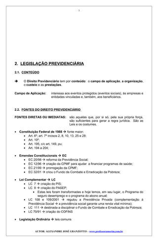 2. LEGISLAÇÃO PREVIDENCIÁRIA
2.1. CONTEÚDO
 O Direito Previdenciário tem por conteúdo: o campo de aplicação, a organização,
o custeio e as prestações.
Campo de Aplicação: interessa aos eventos protegidos (eventos sociais), às empresas e
entidades vinculadas e, também, aos beneficiários.
2.2. FONTES DO DIREITO PREVIDENCIÁRIO
FONTES DIRETAS OU IMEDIATAS: são aquelas que, por si só, pela sua própria força,
são suficientes para gerar a regra jurídica. São as
Leis e os costumes.
• Constituição Federal de 1988  fonte maior;
• Art. 6º; art. 7º incisos 2, 8, 10, 13, 25 e 28;
• Art. 10º;
• Art. 195, c/c art. 149, pu;
• Art. 194 a 204;
• Emendas Constitucionais  EC
• EC 20/98  reforma da Previdência Social;
• EC 12/96  criação da CPMF para ajudar a financiar programas de saúde;
• EC 21/99  prorrogação da CPMF;
• EC 32/01  criou o Fundo de Combate e Erradicação da Pobreza;
• Lei Complementar  LC
• LC 7  criação do PIS;
• LC 8  criação do PASEP;
• Estas leis foram transformadas e hoje temos, em seu lugar, o Programa do
seguro desemprego e o programa do abono anual;
• LC 108 e 109/2001  regulou a Previdência Privada (complementação à
Previdência Social  a previdência social garante uma renda vital mínima);
• LC 111  destinada a disciplinar o Fundo de Combate e Erradicação da Pobreza;
• LC 70/91  criação do COFINS
• Legislação Ordinária  leis comuns
AUTOR: ALEXANDRE JOSÉ GRANZOTTO – www.professoramorim.com.br
7
 