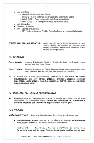 • Leis ordinárias;
• Lei 8080 – Lei Orgânica da Saúde
• Lei 8212 – Lei da Organização e Custeio da Seguridade Social
• Lei 8213/91 - Plano de Benefícios da Previdência Social
• Lei 8742/92 - Lei da Organização da Assistência Social
• Leis Delegadas;
• Decretos Legislativos;
• MP – Medidas Provisórias;
• MP 2143 – extinção do CNSS – Conselho Nacional de Seguridade Social
FONTES INDIRETAS OU MEDIATAS: são as que não tem a virtude de gerarem a regra
jurídica, porém, encaminham os espíritos, mais
cedo ou mais tarde, à elaboração da norma. São a
doutrina e a jurisprudência.
2.3. AUTONOMIA
Teoria Monista: coloca a Previdência Social no âmbito do Direito do Trabalho, como
simples apêndice deste último.
Teoria Dualista: festeja a autonomia do Direito Previdenciário e mostra como esse novo
ramo do direito não se confunde com o Direito do Trabalho
 a maioria dos autores, presentemente, reconhece a autonomia do Direito
Previdenciário, que tem normas próprias, princípios próprios, institutos
específicos, objeto próprio, métodos específicos, ENFIM, reúne os requisitos
necessários para tanto.
2.4. APLICAÇÃO DAS NORMAS PREVIDENCIÁRIAS
 Especificamente, na aplicação das normas da legislação previdenciária e, mais
amplamente, da Seguridade Social, devem ser obedecidas as orientações e
diretrizes expostas, que se destinam à aplicação das leis em geral.
2.4.1. VIGÊNCIA
VIGÊNCIA NO TEMPO: No tocante à legislação da Seguridade Social, temos que:
• as contribuições sociais SOMENTE PODERÃO SER EXIGIDAS após o decurso
de 90 dias da publicação da lei que as instituir ou modificar;
• relativamente aos benefícios, admite-se a incidência da norma mais
favorável, trazida pela lei nova. Trata-se da retroação benéfica, que só pode
AUTOR: ALEXANDRE JOSÉ GRANZOTTO – www.professoramorim.com.br
8
 