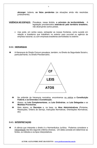 abranger, todavia, os fatos pendentes (as situações ainda não resolvidas
juridicamente).
VIGÊNCIA NO ESPAÇO: Prevalece, nesse âmbito, o princípio da territorialidade. A
legislação previdenciária estende-se pelo território brasileiro,
não alcançando outros países.
• mas pode, em certos casos, extrapolar as nossas fronteiras, como sucede em
relação a brasileiros que trabalham no exterior para sucursal ou agência de
empresa nacional, ou com empresas brasileiras domiciliadas no exterior.
2.4.2. HIERARQUIA
 A Hierarquia do Direito Comum prevalece, também, no Direito da Seguridade Social e,
particularmente, no Direito Previdenciário.
CF
LEIS
ATOS
 Na pirâmide da hierarquia normativa, encontramos no vértice a Constituição
Federal, e as Emendas à Constituição;
 Abaixo, as Leis Complementares, as Leis Ordinárias, as Leis Delegadas e as
Medidas Provisórias;
 Mais abaixo, os Decretos e, na base, os Atos Administrativos (Portarias,
Resoluções, Ordens de Serviço, Instruções Normativas, Orientações Normativas,
etc)
2.4.3. INTERPRETAÇÃO
 A ciência que interpreta o direito é a Hermenêutica Jurídica. Podemos considerar a
interpretação das leis segundo critérios diversos. Um deles consiste em determinar as
fontes, os métodos e os tipos interpretativos.
AUTOR: ALEXANDRE JOSÉ GRANZOTTO – www.professoramorim.com.br
9
 