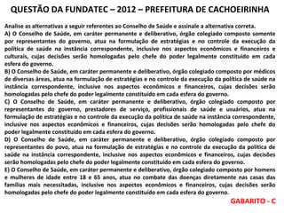QUESTÃO DA FUNDATEC – 2012 – PREFEITURA DE CACHOEIRINHA
Analise as alternativas a seguir referentes ao Conselho de Saúde e assinale a alternativa correta.
A) O Conselho de Saúde, em caráter permanente e deliberativo, órgão colegiado composto somente
por representantes do governo, atua na formulação de estratégias e no controle da execução da
política de saúde na instância correspondente, inclusive nos aspectos econômicos e financeiros e
culturais, cujas decisões serão homologadas pelo chefe do poder legalmente constituído em cada
esfera do governo.
B) O Conselho de Saúde, em caráter permanente e deliberativo, órgão colegiado composto por médicos
de diversas áreas, atua na formulação de estratégias e no controle da execução da política de saúde na
instância correspondente, inclusive nos aspectos econômicos e financeiros, cujas decisões serão
homologadas pelo chefe do poder legalmente constituído em cada esfera do governo.
C) O Conselho de Saúde, em caráter permanente e deliberativo, órgão colegiado composto por
representantes do governo, prestadores de serviço, profissionais de saúde e usuários, atua na
formulação de estratégias e no controle da execução da política de saúde na instância correspondente,
inclusive nos aspectos econômicos e financeiros, cujas decisões serão homologadas pelo chefe do
poder legalmente constituído em cada esfera do governo.
D) O Conselho de Saúde, em caráter permanente e deliberativo, órgão colegiado composto por
representantes do povo, atua na formulação de estratégias e no controle da execução da política de
saúde na instância correspondente, inclusive nos aspectos econômicos e financeiros, cujas decisões
serão homologadas pelo chefe do poder legalmente constituído em cada esfera do governo.
E) O Conselho de Saúde, em caráter permanente e deliberativo, órgão colegiado composto por homens
e mulheres de idade entre 18 e 65 anos, atua no combate das doenças diretamente nas casas das
famílias mais necessitadas, inclusive nos aspectos econômicos e financeiros, cujas decisões serão
homologadas pelo chefe do poder legalmente constituído em cada esfera do governo.

GABARITO - C

 
