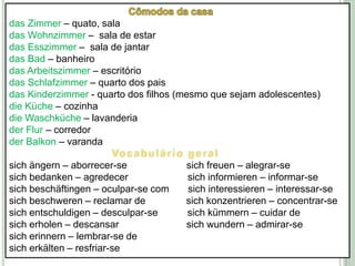 Cômodos da casadas Zimmer – quato, sala das Wohnzimmer–  sala de estar das Esszimmer –  sala de jantardas Bad – banheiro das Arbeitszimmer – escritóriodas Schlafzimmer – quarto dos paisdas Kinderzimmer - quarto dos filhos (mesmo que sejam adolescentes)dieKüche – cozinhadieWaschküche– lavanderia der Flur – corredorder Balkon – varandaVocabulário geralsichängern – aborrecer-se                      sichfreuen – alegrar-sesichbedanken – agredecersichinformieren – informar-sesichbeschäftingen– oculpar-se com       sichinteressieren – interessar-sesichbeschweren – reclamar de               sichkonzentrieren – concentrar-sesichentschuldigen – desculpar-se           sichkümmern – cuidar desicherholen – descansar                         sichwundern– admirar-sesicherinnern – lembrar-se desicherkälten – resfriar-se