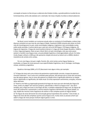 concepção se baseia no fato de que a soberania dos Estados Unidos, a grande potência mundial da era
Contemporânea, tenha sido abalada com o atentado. Daí novas relações mundiais se desencadeariam.

No Brasil, ocorre também um numeroso estudo sobre os contextos bi /multilíngües, embora haja
diversos contextos em que mais de uma língua é falada. Cavalcanti (1999) comenta que existe um forte
mito de monolinguismo no país, onde comunidades indígenas, imigrantes e até comunidades surdas
estão sendo excluídas. A autora alerta que o país tem cerca de 203 línguas: 170 línguas indígenas, 30
línguas de imigrantes, 1 língua de sinais brasileira (Libras) e 1 Língua de Sinais Kaapor Brasileira (LSKB) e,
é claro, língua portuguesa. Nota-se que o Brasil não é um país monolíngüe, visto que estes povos
existem e mantêm suas línguas vivas, uma pluralidade lingüística e heterogeneidade cultural. Os índios
Urubu-Kaapor utilizam a LSKB que não apresenta relação estrutural ou lexical com a LIBRAS, devido à
inexistência de contato entre ambas.
Por ser uma língua, tal qual o inglês, francês, ASL, entre tantas outras línguas faladas ou
sinalizadas, as línguas de sinais possuem suas especificidades lingüísticas, isto é, fonologia, morfologia,
sintaxe, semântica, pragmática.
Quadros e Karnopp (2004, p 31-37) descrevem mais alguns mitos, por exemplo:
1) “A língua de sinais seria uma mistura de pantomima e gesticulação concreta, incapaz de expressar
conceitos abstratos”. Isso é outro erro cometido pelas pessoas, elas pensam que os sinais são concretos,
que são apenas gestos, mas os sinais são palavras na relação entre o significado arbitrárias na relação
entre o significado e o significante, de modo visual. Os sinais expressam sentimentos, emoções, inclusive
idéias abstratas.
2) “Haveria uma falha na organização gramatical da língua de sinais que seria derivada das línguas de
2
sinais, sendo um pidgin sem estrutura própria, subordinado e inferior às línguas orais”. Isto não é
verdade, pois a língua de sinais é uma língua de fato, e também independe de língua oral. As línguas de
sinais são autônomas e apresentam o mesmo estatuto lingüístico identificado nas línguas faladas, ou
seja, dispõe dos mesmos níveis lingüísticos de análise e é tão complexa quanto às línguas faladas.
3) “As línguas de sinais derivariam da comunicação gestual espontânea dos ouvintes”. Está errado, as
línguas de sinais são tão complexas quanto outras línguas orais, muitas vezes as pessoas acham que
sabem a língua de sinais porque sinalizam alguns gestos e sinais.

 