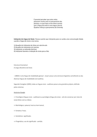 É possível perceber que estes mitos
passaram muitos anos no pensamento das
pessoas, e o que hoje se tem feito é provar
que a língua de sinais é uma língua natural.
Quadros reforça o pensamento de Chomsky

Intérprete de Língua de Sinais: Pessoa ouvinte que interpreta para os surdos uma comunicação falada
usando a língua de sinais e vice-versa.
1) Atuação do intérprete de Libras em sala de aula
2) Atuação de intérpretes em eventos
3) Intérprete na televisão (telinha)
4) Intérprete fazendo a tradução de sinais para a fala

Estrutura Gramatical
A Língua Brasileira de Sinais

- LIBRAS é uma língua de modalidade gestual - visual: possui uma estrutura lingüística semelhante as das
diversas línguas de modalidade oral auditiva;
Segundo Coneglian (2005), todas as línguas orais - auditivas possui uma gramática própria, definida
pelos sistemas:
Anúncios Google
=> Fonológico (línguas orais - auditivas) ou quirológico (língua de sinais - arte de conversar por meio de
sinais feitos com as mãos);
=> Morfológico: palavra/ sinal ou item lexical;
=> Sintático: frase;
=> Semântico: significado;
=> Pragmático: uso do significado - sentido.

 