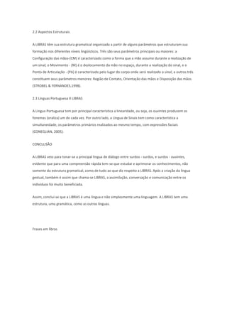 2.2 Aspectos Estruturais
A LIBRAS têm sua estrutura gramatical organizada a partir de alguns parâmetros que estruturam sua
formação nos diferentes níveis lingüísticos. Três são seus parâmetros principais ou maiores: a
Configuração das mãos-(CM) é caracterizado como a forma que a mão assume durante a realização de
um sinal; o Movimento - (M) é o deslocamento da mão no espaço, durante a realização do sinal, e o
Ponto de Articulação - (PA) é caracterizado pelo lugar do corpo onde será realizado o sinal; e outros três
constituem seus parâmetros menores: Região de Contato, Orientação das mãos e Disposição das mãos
(STROBEL & FERNANDES,1998).
2.3 Línguas Portuguesa X LIBRAS
A Língua Portuguesa tem por principal característica a linearidade, ou seja, os ouvintes produzem os
fonemas (oraliza) um de cada vez. Por outro lado, a Língua de Sinais tem como característica a
simultaneidade, os parâmetros primários realizados ao mesmo tempo, com expressões faciais
(CONEGLIAN, 2005).
CONCLUSÃO
A LIBRAS veio para tonar-se a principal lingua de diálogo entre surdos - surdos, e surdos - ouvintes,
evidente que para uma compreensão rápida tem-se que estudar e aprimorar os conhecimentos, não
somente da estrutura gramatical, como de tudo ao que diz respeito a LIBRAS. Após a criação da lingua
gestual, também é assim que chama-se LIBRAS, a assimilação, conversação e comunicação entre os
individuos foi muito beneficiada.
Assim, concluí-se que a LIBRAS é uma língua e não simplesmente uma linguagem. A LIBRAS tem uma
estrutura, uma gramática, como as outras línguas.

Frases em libras

 