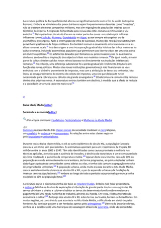 A estrutura política da Europa Ocidental alterou-se significativamente com o fim da união do Império
Romano. Embora as atividades dos povos bárbaros sejam frequentemente descritas como "invasões",
não se trataram de meras campanhas militares, mas sim migrações de populações inteiras para o
território do império. A migração foi facilitada pela recusa das elites romanas em financiar o seu
35
exército. Os imperadores do século V eram na maior parte dos casos controlados por militares
influentes como Estilicão, Ricimero, Gundebaldo ou Aspar, quase sempre estrangeiros ou de
ascendência estrangeira. Após a interrupção da linha de sucessão, muitos dos reis que os substituíram
provinham igualmente de forças militares. Era também comum o casamento entre os novos reis e as
36
elites romanas locais. Isto deu origem a uma incorporação gradual dos hábitos das tribos invasoras na
cultura romana, incluindo assembleias populares que permitiram aos líderes tribais ter uma voz activa
37
em matérias políticas. Os artefactos deixados por Romanos ou pelos invasores são na sua maioria
38
similares, sendo nítida a inspiração dos objectos tribais nos modelos romanos. De igual modo, a maior
parte da cultura intelectual dos novos reinos baseava-se directamente nas tradições intelectuais
39
romanas. No entanto, uma diferença substancial foi a perda gradual de rendimento tributário em
função das novas políticas. Muitas das novas instituições governativas já não financiavam os seus
exércitos com o dinheiro proveniente de impostos, mas com a atribuição de terras ou senhorios. Isto
levou ao desaparecimento do sistema de colecta de impostos, uma vez que deixou de haver
40
necessidade para cobranças ou cálculos de grande envergadura. O belicismo era comum entre reinos e
dentro dos próprios reinos. A escravatura entrou também em declínio, à medida que a oferta se reduzia
41
e a sociedade se tornava cada vez mais rural.

57

Baixa Idade Média[editar]
Sociedade e economia[editar]
Ver artigos principais: Feudalismo, Senhorialismo e Mulheres na Idade Média

Iluminura representando três classes sociais da sociedade medieval: o cleroreligioso,
um cavaleiro da nobreza e oscamponeses. As relações entre estas classes regia-se
pelo feudalismo esenhorialismo.
Durante toda a Baixa Idade média, e até ao surto epidémico do século XIV, a população Europeia
cresceu a um ritmo sem precedentes. As estimativas apontam para um crescimento de 35 para 80
milhões entre os anos 1000 e 1347. Têm sido identificadas como causas prováveis a melhoria nas
técnicas agrícolas, a relativa paz e ausência de invasões, o declínio da escravatura e um extenso período
131
de clima moderado e aumento da temperatura média. Apesar deste crescimento, cerca de 90% da
população era ainda eminentemente rural embora, de forma progressiva, as quintas isoladas tenham
dado lugar a pequenas comunidades como aldeias ou vilas, e tenha sido comum a agregação em volta
132
de propriedades senhoriais. A população urbana, ainda muito escassa durante a Alta Idade Média,
cresce assinalavelmente durante os séculos XII e XIII, a par da expansão urbana e da fundação de
133
imensos centros populacionais, embora ao longo de todo o período seja provável que nunca tenha
134
excedido os 10% da população total.
A estrutura social e económica tinha por base as relações feudais. Embora não fosse proprietária,
a nobreza detinha os direitos de exploração e tributação de grande parte dos terrenos agrícolas. Os
servos obtinham o direito a cultivar e habitar as terras de determinada família nobre mediante o
pagamento de uma renda na forma de trabalho, géneros ou moeda. Em troca, recebiam protecção
135
económica e militar. Ao longo dos séculos XI e XII, estas terras, ou feudos, tornam-se hereditárias. Em
muitas regiões, ao contrário do que acontecia na Alta Idade Média, a dificuldade em dividi-las pelos
136
herdeiros faz com que passem a ser herdadas apenas pelo primogénito. Dentro da própria nobreza,
verifica-se a existência de uma hierarquia de vassalagem através da suserania, onde são concedidas

 