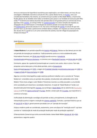 terras ou estruturas de importância económica para exploração a um nobre menor, em troca da sua
vassalagem e fidelidade. Durante os séculos XI e XII, a posse destas terras, ou feudos, viria a ser
considerada hereditária. No entanto, ao contrário do que sucedia na Alta Idade Média, a maioria dos
feudos deixou de ser dividida entre todos os herdeiros para passar a ser herdada em exclusivo pelo filho
137
varão. O domínio da nobreza durante este período deve-se em grande parte ao controlo das terras
agrícolas e dos castelos, ao serviço militar na cavalaria pesada e às várias isenções de impostos ou
obrigações de que desfrutavam. A introdução da cavalaria pesada na Europa teve origem
noscatafractários persas dos séculos V e VI, mas será a introdução do estribo no século VII que virá
permitir fazer uso de todo o potencial de combate destas unidades. Em resposta aos vários tumultos
dos séculos IX e X, assiste-se a um surto construtivo de castelos, local de refúgio da população em
138
tempos de ataque.

Idade Moderna

A Idade Moderna é um período específico da História doOcidente. Destaca-se das demais por ter sido
um período de transição por excelência. Tradicionalmente aceita-se o início estabelecido pelos
historiadores franceses, em 29 de maio de1453 quando ocorreu a tomada de
Constantinopla pelosturcos otomanos, e o término com a Revolução Francesa, em14 de julho de 1789.
Entretanto, apesar de a queda de Constantinopla ser o evento mais aceito, não é o único. Tem sido
propostas outras datas para o início deste período, como a Conquista de
Ceuta pelosportugueses em 1415, a viagem de Cristóvão Colombo aocontinente americano em 1492 ou
a viagem à Índia de Vasco da Gama em 1498.
Algumas correntes historiográficas anglo-saxónicas preferem trabalhar com o conceito de "Tempos
Modernos", entendido como um período não acabado, introduzindo nele subdivisões entre Early
Modern Times (mais antiga) e Later Modern Times(mais recente), ou então procedem a uma divisão
entre sociedades pré-industriais e sociedades industriais. A noção de "Idade Moderna" tende a ser
desvalorizada pela historiografia marxista, que prolonga a Idade Média até ao advento das Revoluções
Liberais e ao fim do regime senhorialna Europa, devido a ampla ação das Cruzadas, que expandiram o
comércio na Europa.
A dificuldade da delimitação cronológica do período se deve, principalmente, às divergências de
interpretação quanto à origem e evolução do sistema capitalista. Contudo, o período histórico que vai
do século XV ao XVIII é, genericamente percebido com um "período de transição".
A época moderna pode ser considerada, exatamente, como uma época de "revolução social" cuja base
consiste na "substituição do modo de produção feudal pelo modo de produção capitalista".
O Renascimento Comercial que vinha ocorrendo desde a baixa Idade Média (séculos XI, XII e XIII),
apresentava o seguinte quadro:

 