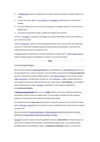no Mediterrâneo: fazia-se a ligação entre a Europa e Oriente envolvendo as cidades italianas e os
árabes.
no Norte da Europa: ligando o mar do Norte ao mar Báltico, predominavam os comerciantes
alemães.
no Litoral Atlântico da Europa: através da navegação de cabotagem, ligava-se o mar do Norte ao
Mediterrâneo.
no Interior do Continente Europeu: predominam antigas rotas terrestres.
As feiras, as Cruzadas e o surgimento dos Burgos, ao longo da Idade Média, eram sinais, também, de
que o comércio renascia.
A partir do século XV o comércio cresceu extraordinariamente, fruto, naturalmente, de modificações
ocorridas no interior das sociedades feudais européias (aumento da população, crescimento das
cidades, desenvolvimento das manufaturas, etc).
Esta época pode-se caracterizar por um desanuviamento da "trilogia negra" - fomes, pestes eguerras criando condições propícias às descobertas marítimas e ao encontro de povos.
Índice
Grandes Navegações[editar]
No período de transição da Baixa Idade Média para a Idade Moderna, o Mar Mediterrâneocontinuou a
principal ligação entre os países conhecidos. Esse intercâmbio se fazia através dasrotas das especiarias,
que eram monopólio das grandes cidades italianas, como Gênova eVeneza. As mercadorias orientais
(sedas, porcelanas e principalmente condimentos, como apimenta e a canela, indispensáveis para a
conservação dos alimentos), depois de passarem por muitos portos e intermediários, eram vendidas a
preços altíssimos para as nações europeias, obrigando-as a uma situação de dependência
dos comerciantes italianos.
A tomada de Constantinopla pelos turcos, em 1453, dificultou ainda mais o tráfico de mercadorias.
Dominando a maioria dos portos mediterrâneos, os turcos exigiam elevadas taxas das caravanas
comerciais, forçando assim novo aumento nos preços dos produtos.
Era necessário descobrir novas rotas que livrassem a Europa da supremacia turca e italiana. Os reinos
ibéricos (Portugal e Espanha) foram os primeiros a reunir condições técnicas e financeiras para explorar
as novas terras.
Uma carta náutica de Fernão Vaz Dourado, da África ocidental extraída do atlas náutico de 1571,
pertencente aoArquivo Nacional da Torre do Tombo, emLisboa.
Portugal foi a primeira nação a financiar expedições marítimas. Vários fatores contribuíram para esse
pioneirismo: a existência de bons portos; a familiaridade portuguesa com o mar, devido à grande
atividade pesqueira desenvolvida na região; umaburguesia enriquecida e disposta a investir para

 