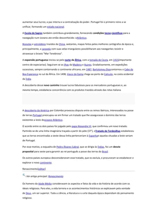 aumentar seus lucros; a paz interna e a centralização do poder. Portugal foi o primeiro reino a se
unificar, formando um estado nacional.
A Escola de Sagres também contribuiu grandemente, fornecendo condições tecno-científicas para a
navegação num oceano ate então desconhecido: oAtlântico.
Bússolas e astrolábios trazidos da China, sextantes, mapas feitos pelos melhores cartógrafos da época e,
principalmente, a caravela com suas velas triangulares possibilitaram aos navegantes resistir e
atravessar o bravio "Mar Tenebroso".
A expansão portuguesa iniciou-se pelo norte da África, com a tomada de Ceuta, em 1415(importante
centro de especiarias). Seguiram-se as ilhas da Madeira e Açores. Gradativamente, em expedições
sucessivas, sempre contornando o continente africano, em 1487, Bartolomeu Diascontornou o Cabo da
Boa Esperança no sul da África. Em 1498, Vasco da Gama chega ao porto de Calicute, na costa ocidental
da Índia.
A descoberta desse novo caminho trouxe lucros fabulosos para os mercadores portugueses e, ao
mesmo tempo, estabelecia concorrência com os produtos trazidos através das rotas italiana

A descoberta da América por Colombo provocou disputa entre os reinos ibéricos, interessados na posse
de terras.Portugal preocupou-se em firmar um tratado que lhe assegurasse o domínio das terras
existentes a leste dooceano Atlântico.
O acordo entre os dois países foi julgado pelo papa Alexandre VI, que confirmou um novo tratado.
Partindo-se de uma linha imaginária traçada a partir do pólo (37°), oTratado de Tordesilhas estabeleceu
que as terras encontradas a oeste dessa linha pertenceriam à Espanhae aquelas situadas a leste seriam
de Portugal.
Por esse motivo, a esquadra de Pedro Álvares Cabral, que se dirigia às Índias, fez um desvio
proposital para oeste para garantir ao rei português a posse das terras do Brasil.
Os outros países europeus desconsideraram esse tratado, que os excluía, e procuraram se estabelecer e
explorar o novo continente.
Renascimento[editar]
Ver artigo principal: Renascimento
Os homens da Idade Média consideravam os aspectos e fatos da vida e da história de acordo com os
ideais religiosos. Para eles, a vida terrena e os acontecimentos históricos se explicavam pela vontade
de Deus, um ser superior. Toda a ciência, a literatura e a arte daquela época dependiam do pensamento
religioso.

 