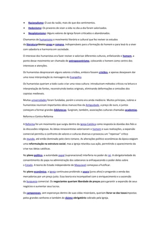 Racionalismo: O uso da razão, mais do que dos sentimentos.
Hedonismo: Os prazeres de viver a vida no dia-a-dia foram valorizados.
Neoplatonismo: Alguns valores da Igreja foram criticados e abandonados.
Chamamos de humanismo o movimento literário e cultural que fez reviver os estudos
da literaturaclássica grega e romana, indispensáveis para a formação do homem e para levá-lo a viver
com sabedoria e harmonia em sociedade.
O interesse dos humanistas era fazer reviver e valorizar diferentes culturas, enfatizando o homem, a
ponto desse movimento ser chamado de antropocentrismo, colocando o homem como centro dos
interesses e atenções.
Os humanistas desprezaram alguns valores cristãos, embora fossem cristãos, e apenas desejavam dar
uma nova interpretação às mensagens do Evangelho.
Os humanistas queriam a todo custo criar uma nova cultura: introduziram métodos críticos na leitura e
interpretação de fontes, reconstruindo textos originais, eliminando deformações e omissões dos
copistas medievais.
Muitas universidades foram fundadas, porém o ensino era ainda medíocre. Muitos príncipes, nobres e
humanistas reuniram importantes obras manuscritas da Antiguidade, a preço de ouro, e juntos
começam a formar grandes bibliotecas. Surgiram, também, associações culturais chamadas academias.
Reforma e Contra-Reforma
A Reforma foi um movimento que surgiu dentro da Igreja Católica como resposta às dúvidas dos fiéis e
às discussões religiosas. As ideias renascentistas valorizaram o homem e suas realizações, a expansão
comercial permitiu o confronto de valores e culturas diversas e provocou um "repensar" crítico
do mundo, até então dominado pelo clero romano. As alterações político-econômicas da época exigiam
uma reformulação na estrutura social, mas a Igreja retardou sua ação, permitindo o aparecimento da
crise nas ideias católicas.
No plano político, a autoridade papal (supranacional) interferia no poder do rei. A obrigatoriedade do
consentimento do papa na administração dos soberanos ia enfraquecendo o poder deles sobre
o Estado. A teoria do Estado independente de Maquiavel começava a frutificar.
No plano econômico, a Igreja continuava proibindo a usura (juros altos) e pregando a venda das
mercadorias por um preço justo. Essa teoria era incompatível com o enriquecimento e a ascensão
da burguesia comercial. Os negociantes queriam liberdade de preços para garantir a expansão de seus
negócios e aumentar seus lucros.
Os camponeses, sem esperanças dentro de suas vidas miseráveis, queriam livrar-se das taxasimpostas
pelos grandes senhores e também do dízimo obrigatório cobrado pela Igreja.

 