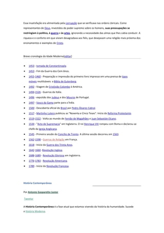 Essa insatisfação era alimentada pela corrupção que se verificava nas ordens clericais. Como
representantes de Deus, investidos de poder supremo sobre os homens, suas preocupações se
restringiam à política, à guerra e às artes, ignorando a necessidade das almas que lhes cabia conduzir. A
riqueza e o conforto em que viviam desagradava aos fiéis, que desejavam uma religião mais próxima dos
ensinamentos e exemplos de Cristo.

Breve cronologia da Idade Moderna[editar]
1453 - tomada de Constantinopla.
1453 - Fim da Guerra dos Cem Anos.
1455-1460 - Preparação e impressão do primeiro livro impresso em uma prensa de tipos
móveis reutilizáveis: a Bíblia de Gutenberg.
1492 - Viagem de Cristóvão Colombo à América.
1494-1526 - Guerras da Itália.
1496 - expulsão dos Judeus e dos Mouros de Portugal.
1497 - Vasco da Gama parte para a Índia.
1500 - Descoberta oficial do Brasil por Pedro Álvares Cabral.
1517 - Martinho Lutero publicou as "Noventa e Cinco Teses". Início da Reforma Protestante.
1519-1522 - Volta ao mundo de Fernão de Magalhães e Juan Sebastián Elcano.
1534 - "Acto de Supremacia" em Inglaterra. O rei Henrique VIII rompeu com Roma e declarou-se
chefe da Igreja Anglicana.
1545 - Primeira sessão do Concílio de Trento. A última sessão decorreu em 1563.
1562-1598 - Guerras de Religião em França.
1618 - Início da Guerra dos Trinta Anos.
1642-1660 -Revolução Inglesa.
1688-1689 - Revolução Gloriosa em Inglaterra.
1776-1783 - Revolução Americana.
1789 - Início da Revolução Francesa.

História Contemporânea
Por Antonio Gasparetto Junior
Tweetar
A História Contemporânea é a fase atual que estamos vivendo da história da humanidade. Sucede
a História Moderna.

 