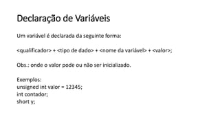 Declaração de Variáveis
Um variável é declarada da seguinte forma:
<qualificador> + <tipo de dado> + <nome da variável> + <valor>;
Obs.: onde o valor pode ou não ser inicializado.
Exemplos:
unsigned int valor = 12345;
int contador;
short y;
 