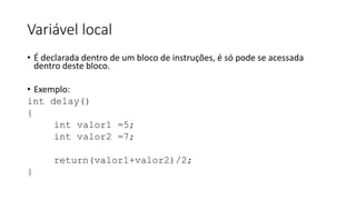 Variável local
• É declarada dentro de um bloco de instruções, é só pode se acessada
dentro deste bloco.
• Exemplo:
int delay()
{
int valor1 =5;
int valor2 =7;
return(valor1+valor2)/2;
}
 