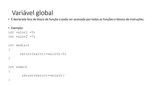 Variável global
• É declarada fora de bloco de função e pode ser acessada por todas as funções e blocos de instruções.
• Exemplo:
int valor1 =5;
int valor2 =7;
int media()
{
return(valor1+valor2)/2;
}
int soma()
{
return(valor1+valor2)/
}
 