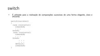 switch
• É utilizado para a realização de comparações sucessivas de uma forma elegante, clara e
eficiente.
switch(variável)
{
case constante1:
comandoA;
. . .
break;
case constante2:
comandoB;
. . .
break;
. . .
. . .
default:
comandoX;
}
 