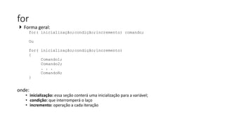 for
 Forma geral:
for( inicialização;condição;incremento) comando;
Ou
for( inicialização;condição;incremento)
{
Comando1;
Comando2;
. . .
ComandoN;
}
onde:
• inicialização: essa seção conterá uma inicialização para a variável;
• condição: que interromperá o laço
• incremento: operação a cada iteração
 