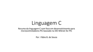Linguagem C
Resumo da linguagem C com foco em desenvolvimento para
microcontroladores PIC baseado na IDE MikroC for PIC
Por : Fábio B. de Souza
 
