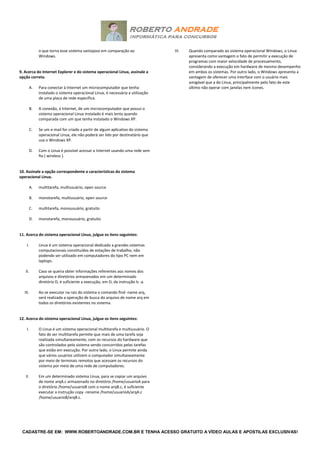 CADASTRE-SE EM: WWW.ROBERTOANDRADE.COM.BR E TENHA ACESSO GRATUITO A VÍDEO AULAS E APOSTILAS EXCLUSIVAS!
o que torna esse sistema vantajoso em comparação ao
Windows.
9. Acerca do Internet Explorer e do sistema operacional Linux, assinale a
opção correta.
A. Para conectar à Internet um microcomputador que tenha
instalado o sistema operacional Linux, é necessária a utilização
de uma placa de rede específica.
B. A conexão, à Internet, de um microcomputador que possui o
sistema operacional Linux instalado é mais lenta quando
comparada com um que tenha instalado o Windows XP.
C. Se um e-mail for criado a partir de algum aplicativo do sistema
operacional Linux, ele não poderá ser lido por destinatário que
usa o Windows XP.
D. Com o Linux é possível acessar a Internet usando uma rede sem
fio ( wireless ).
10. Assinale a opção correspondente a características do sistema
operacional Linux.
A. multitarefa, multiusuário, open source
B. monotarefa, multiusuário, open source
C. multitarefa, monousuário, gratuito
D. monotarefa, monousuário, gratuito
11. Acerca do sistema operacional Linux, julgue os itens seguintes:
I. Linux é um sistema operacional dedicado a grandes sistemas
computacionais constituídos de estações de trabalho, não
podendo ser utilizado em computadores do tipo PC nem em
laptops.
II. Caso se queira obter informações referentes aos nomes dos
arquivos e diretórios armazenados em um determinado
diretório D, é suficiente a execução, em D, da instrução ls -a.
III. Ao se executar na raiz do sistema o comando find -name arq,
será realizada a operação de busca do arquivo de nome arq em
todos os diretórios existentes no sistema.
12. Acerca do sistema operacional Linux, julgue os itens seguintes:
I. O Linux é um sistema operacional multitarefa e multiusuário. O
fato de ser multitarefa permite que mais de uma tarefa seja
realizada simultaneamente, com os recursos do hardware que
são controlados pelo sistema sendo concorridos pelas tarefas
que estão em execução. Por outro lado, o Linux permite ainda
que vários usuários utilizem o computador simultaneamente
por meio de terminais remotos que acessam os recursos do
sistema por meio de uma rede de computadores.
II. Em um determinado sistema Linux, para se copiar um arquivo
de nome arqA.c armazenado no diretório /home/usuarioA para
o diretório /home/usuarioB com o nome arqB.c, é suficiente
executar a instrução copy -rename /home/usuarioA/arqA.c
/home/usuarioB/arqB.c.
III. Quando comparado ao sistema operacional Windows, o Linux
apresenta como vantagem o fato de permitir a execução de
programas com maior velocidade de processamento,
considerando a execução em hardware de mesmo desempenho
em ambos os sistemas. Por outro lado, o Windows apresenta a
vantagem de oferecer uma interface com o usuário mais
amigável que a do Linux, principalmente pelo fato de este
último não operar com janelas nem ícones.
 