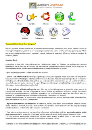 CADASTRE-SE EM: WWW.ROBERTOANDRADE.COM.BR E TENHA ACESSO GRATUITO A VÍDEO AULAS E APOSTILAS EXCLUSIVAS!
Todas as distribuições do Linux são iguais?
Não! Há pequenas diferenças entre elas, mas nada que impossibilite o aprendizado delas, afinal, estamos falando do
mesmo produto (o Linux), embalado por várias empresas diferentes (como uma “Lasanha aos quatro queijos” feita
por vários restaurantes diferentes: a receita é a mesma, mas que dá para sentir diferenças pequenas no sabor de
cada uma, dá sim!
Conceitos Gerais
Para utilizar o Linux, não é necessário nenhum conhecimento prévio em Windows ou qualquer outro sistema
operacional, mas, é claro que se o usuário que pretende usar o Linux já entende conceitos de outros programas, as
comparações que farei aqui entre Windows e Linux serão um excelente modo de estudo .
Alguns dos principais pontos a serem discutidos no Linux são:
• O Linux é um sistema multiusuário: O que significa que várias pessoas podem utilizar o Linux em um computador.
Cada usuário é reconhecido pelo sistema quando inicia suas atividades mediante a apresentação de um nome e uma
senha (previamente cadastrados). Isso significa que será necessário, todas as vezes que um usuário for utilizar o
computador, que ele realize o processo de Logon. O Logon consiste na apresentação do Login (nome cadastrado no
sistema para o usuário) e da Password (senha).
• O Linux pode ser utilizado graficamente: quer dizer que o sistema Linux pode se apresentar para o usuário do
mesmo modo amigável com que o Windows se mostra. O Linux tem ambientes gráficos, e muitos! Claro que o
normal, para os usuários experts, é preferirem o Linux com sua interface básica: texto! Tela preta, letras brancas e
uma série de comandos diferentes decorados sofridamente! Tipo no MS-DOS...lembra?
Aqui vai um lembrete para os usuários mais céticos e amedrontados: O Linux usa mouse e ícones; janelas e menus,
como o Windows, e isso facilita o aprendizado.
• Algumas coisas no Linux são mais difíceis de fazer: Isso, é claro, pode até ser relacionado com o fato de usarmos
mais o sistema da Microsoft, mas não é bem assim! O Linux complica certas coisas sim! Esse é o preço que se paga
pelo direito de ter o controle total sobre o sistema operacional.
• Para usarmos o Linux, devemos nos identificar, informando um login (que pode ser ana, maria, roberto, pedro,
adm, financeiro, root) e uma senha. O login root permite, ao seu detentor, o controle total do sistema Linux.
• O Linux pode ser adquirido de várias formas (inclusive pago), através de várias fontes e com vários “nomes”
diferentes. Esses vários tipos de Linux são as distribuições ou na gíria: “distros”.
 