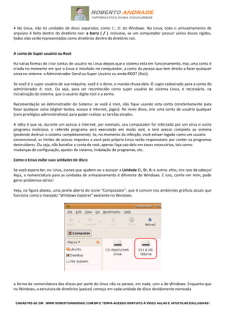 CADASTRE-SE EM: WWW.ROBERTOANDRADE.COM.BR E TENHA ACESSO GRATUITO A VÍDEO AULAS E APOSTILAS EXCLUSIVAS!
• No Linux, não há unidades de disco separadas, como C:, D: do Windows. No Linux, todo o armazenamento de
arquivos é feito dentro do diretório raiz: a barra ( / ). Inclusive, se um computador possuir vários discos rígidos,
todos eles serão representados como diretórios dentro do diretório raiz.
A conta de Super usuário ou Root
Há várias formas de criar contas de usuário no Linux depois que o sistema está em funcionamento, mas uma conta é
criada no momento em que o Linux é instalado no computador, a conta da pessoa que tem direito a fazer qualquer
coisa no sistema: o Administrador Geral ou Super Usuário ou ainda ROOT (Raiz).
Se você é o super usuário de sua máquina, você é o dono, o manda-chuva dela. O Login cadastrado para a conta do
administrador é: root. Ou seja, para ser reconhecido como super usuário do sistema Linux, é necessário, na
inicialização do sistema, que o usuário digite root e a senha.
Recomendação ao Administrador do Sistema: se você é root, não fique usando esta conta constantemente para
fazer qualquer coisa (digitar textos, acesso à Internet, jogos). Ao invés disso, crie uma conta de usuário qualquer
(sem privilégios administrativos) para poder realizar as tarefas simples.
A idéia é que se, durante um acesso à Internet, por exemplo, seu computador for infectado por um vírus o outro
programa malicioso, o referido programa será executado em modo root, e terá acesso completo ao sistema
(podendo destruir o sistema completamente). Se, no momento da infecção, você estiver logado como um usuário
convencional, os limites de acesso impostos a você pelo próprio Linux serão responsáveis por conter os programas
destruidores. Ou seja, não banalize a conta de root, apenas faça uso dela em casos necessários, tais como:
mudanças de configuração, ajustes do sistema, instalação de programas, etc.
Como o Linux exibe suas unidades de disco
Se você espera ter, no Linux, ícones que ajudem-no a acessar a Unidade C:, D:, E: e outras afins, tire isso da cabeça!
Aqui, a nomenclatura para as unidades de armazenamento é diferente do Windows. E isso, confie em mim, pode
gerar problemas sérios!
Veja, na figura abaixo, uma janela aberta do ícone “Computador”, que é comum nos ambientes gráficos atuais que
funciona como o manjado “Windows Explorer” existente no Windows.
a forma de nomenclatura dos discos por parte do Linux não se parece, em nada, com a do Windows. Enquanto que
no Windows, a estrutura de diretórios (pastas) começa em cada unidade de disco devidamente nomeada
 