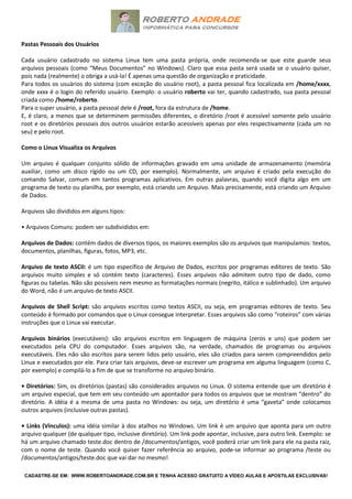 CADASTRE-SE EM: WWW.ROBERTOANDRADE.COM.BR E TENHA ACESSO GRATUITO A VÍDEO AULAS E APOSTILAS EXCLUSIVAS!
Pastas Pessoais dos Usuários
Cada usuário cadastrado no sistema Linux tem uma pasta própria, onde recomenda-se que este guarde seus
arquivos pessoais (como “Meus Documentos” no Windows). Claro que essa pasta será usada se o usuário quiser,
pois nada (realmente) o obriga a usá-la! É apenas uma questão de organização e praticidade.
Para todos os usuários do sistema (com exceção do usuário root), a pasta pessoal fica localizada em /home/xxxx,
onde xxxx é o login do referido usuário. Exemplo: o usuário roberto vai ter, quando cadastrado, sua pasta pessoal
criada como /home/roberto.
Para o super usuário, a pasta pessoal dele é /root, fora da estrutura de /home.
E, é claro, a menos que se determinem permissões diferentes, o diretório /root é acessível somente pelo usuário
root e os diretórios pessoais dos outros usuários estarão acessíveis apenas por eles respectivamente (cada um no
seu) e pelo root.
Como o Linux Visualiza os Arquivos
Um arquivo é qualquer conjunto sólido de informações gravado em uma unidade de armazenamento (memória
auxiliar, como um disco rígido ou um CD, por exemplo). Normalmente, um arquivo é criado pela execução do
comando Salvar, comum em tantos programas aplicativos. Em outras palavras, quando você digita algo em um
programa de texto ou planilha, por exemplo, está criando um Arquivo. Mais precisamente, está criando um Arquivo
de Dados.
Arquivos são divididos em alguns tipos:
• Arquivos Comuns: podem ser subdivididos em:
Arquivos de Dados: contém dados de diversos tipos, os maiores exemplos são os arquivos que manipulamos: textos,
documentos, planilhas, figuras, fotos, MP3, etc.
Arquivo de texto ASCII: é um tipo específico de Arquivo de Dados, escritos por programas editores de texto. São
arquivos muito simples e só contém texto (caracteres). Esses arquivos não admitem outro tipo de dado, como
figuras ou tabelas. Não são possíveis nem mesmo as formatações normais (negrito, itálico e sublinhado). Um arquivo
do Word, não é um arquivo de texto ASCII.
Arquivos de Shell Script: são arquivos escritos como textos ASCII, ou seja, em programas editores de texto. Seu
conteúdo é formado por comandos que o Linux consegue interpretar. Esses arquivos são como “roteiros” com várias
instruções que o Linux vai executar.
Arquivos binários (executáveis): são arquivos escritos em linguagem de máquina (zeros e uns) que podem ser
executados pela CPU do computador. Esses arquivos são, na verdade, chamados de programas ou arquivos
executáveis. Eles não são escritos para serem lidos pelo usuário, eles são criados para serem compreendidos pelo
Linux e executados por ele. Para criar tais arquivos, deve-se escrever um programa em alguma linguagem (como C,
por exemplo) e compilá-lo a fim de que se transforme no arquivo binário.
• Diretórios: Sim, os diretórios (pastas) são considerados arquivos no Linux. O sistema entende que um diretório é
um arquivo especial, que tem em seu conteúdo um apontador para todos os arquivos que se mostram “dentro” do
diretório. A idéia é a mesma de uma pasta no Windows: ou seja, um diretório é uma “gaveta” onde colocamos
outros arquivos (inclusive outras pastas).
• Links (Vínculos): uma idéia similar à dos atalhos no Windows. Um link é um arquivo que aponta para um outro
arquivo qualquer (de qualquer tipo, inclusive diretório). Um link pode apontar, inclusive, para outro link. Exemplo: se
há um arquivo chamado teste.doc dentro de /documentos/antigos, você poderá criar um link para ele na pasta raiz,
com o nome de teste. Quando você quiser fazer referência ao arquivo, pode-se informar ao programa /teste ou
/documentos/antigos/teste.doc que vai dar no mesmo!
 